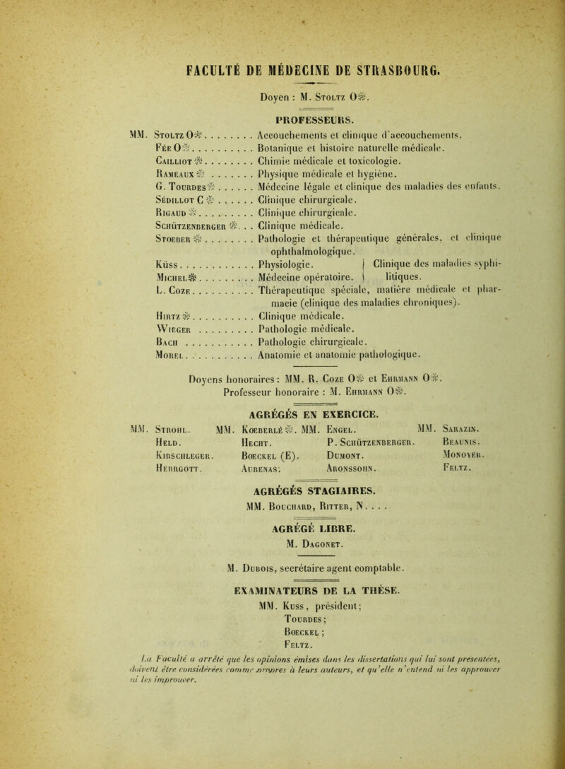 FACULTÉ DE MÉDECINE DE STRASBOURG. Doyen : M. Stoltz OA. PROFESSEURS. MM. Stoltz OA Accouchemenls et clinique d'accouchements. Fée O A Botanique et histoire naturelle médicale. CailliotA Chimie médicale et toxicologie. Hameaux A Physique médicale et hygiène. G.TourdesA Médecine légale et clinique des maladies des enfants. Sédillot C A Clinique chirurgicale. RigaudA Clinique chirurgicale. Schützenberger A. . . Clinique médicale. Stoeber A Pathologie et thérapeutique générales, et clinique ophlhalmologique. Küss Physiologie. j Clinique des maladies syphi- MichelA Médecine opératoire. I litiques. L. Coze Thérapeutique spéciale, matière médicale et phar- macie (clinique des maladies chroniques). HirtzA Clinique médicale. VVieger Pathologie médicale. Bach Pathologie chirurgicale. Morel Anatomie et anatomie pathologique. Doyens honoraires: MM. R. Coze OA et Ehrmann OA. Professeur honoraire : M. Ehrmann OA. AGRÉGÉS EX EXERCICE. MM. Strohl. MM. KoeberléA. MM. Engel. Held. Hecht. P. Schützenberger. Kirschleger. Boeckel (E). Dumont. Herrgott. Aubenas. Aronssoiin. AGRÉGÉS STAGIAIRES. MM. Bouchard, Ritter, N. . . . AGRÉGÉ LIBRE. M. Dagonet. M. Dubois, secrétaire agent comptable. EXAMIXATEURS DE LA THÈSE. MM. Kuss, président; Tourdes ; Boeckel ; Feltz. Lu Faculté u arrêté que les opinions émises dans les dissertations qui lui sont présentées, doivent être considérées comme sirojjres à leurs auteurs, et qu’elle n'entend ni les approuver ni les imvrouoer. Sarazisl. Beaunis. Mo noyer. Feltz.