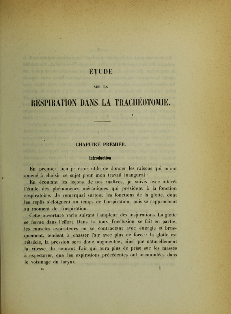 SUR LA RESPIRATION DANS LA TRACHÉOTOMIE. I CHAPITRE PREMIER. Introduction. En premier lieu je crois utile de donner les raisons qui m’ont amené à choisir ce sujet pour mon travail inaugural : En écoutant les leçons de nos maîtres, je suivis avec intérêt l’étude des phénomènes mécaniques qui président à la fonction respiratoire. Je remarquai surtout les fonctions de la glotte, dont (es replis s’éloignent au temps de l’inspiration, puis se rapprochent au moment de ! inspiration. Celte ouverture varie suivant l’ampleur des inspirations. La glotte se ferme dans l’effort. Dans la toux l’occlusion se fait en partie, les muscles expirateurs en se contractant avec énergie et brus- quement, tendent à chasser l’air avec plus de force : la glotte est rétrécie, la pression sera donc augmentée, ainsi que naturellement la vitesse du courant d’air qui aura plus de prise sur les masses à expectorer, que les expirations précédentes ont accumulées dans le voisinage du larynx.