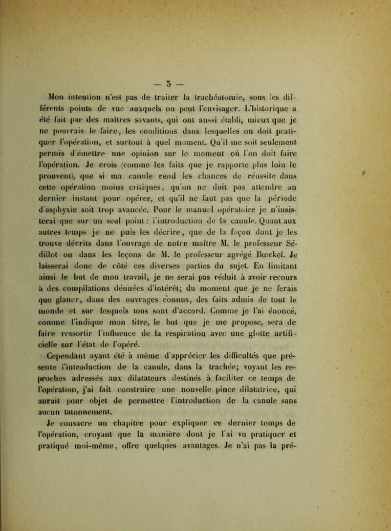 Mon intention n’est pas de traiter la trachéotomie, sous les dif- férents points de vue auxquels on peut l’envisager. L’historique a été fait par des maîtres savants, qui ont aussi établi, mieux que je ne pourrais le faire, les conditions dans lesquelles on doit prati- quer l’opération, et surtout à quel moment. Qu’il me soit seulement permis d émettre une opinion sur le moment où l’on doit faire l’opération. Je crois (comme les faits que je rapporte plus loin le prouvent), que si ma canule rend ies chances de réussite dans celle opération moins critiques, qu’on ne doit pas attendre au dernier instant pour opérer, et qu’il ne faut pas que la période d’asphyxie soit trop avancée. Pour le manuel opératoire je n’insis- terai que sur un seul point: l’introduction de la canule. Quant aux autres temps je ne puis les décrire, que de la façon dont je les trouve décrits dans l’ouvrage de notre maître M. le professeur Sé- dillot ou dans les leçons de M. le professeur agrégé Bœckel. Je laisserai donc de côté ces diverses parties du sujet. En limitant ainsi le but de mon travail, je ne serai pas réduit à avoir recours à des compilations dénuées d’intérêt; du moment que je ne ferais que glaner, dans des ouvrages connus, des faits admis de tout le monde et sur lesquels tous sont d’accord. Comme je l’ai énoncé, comme l'indique mon litre, le but que je me propose, sera de faire ressortir l’influence de la respiration avec une glotte artifi- cielle sur l’état de l’opéré. Cependant ayant été h même d’apprécier les difficultés que pré- sente l’introduction de la canule, dans la trachée; voyant les re- proches adressés aux dilatateurs destinés à faciliter ce temps de l’opération, j’ai fait construire une nouvelle pince dilatatrice, qui aurait pour objet de permettre l’introduction de la canule sans aucun tâtonnement. Je consacre un chapitre pour expliquer ce dernier temps de l’opération, croyant que la manière dont je l’ai vu pratiquer et pratiqué moi-même, offre quelques avantages. Je n’ai pas la pré-