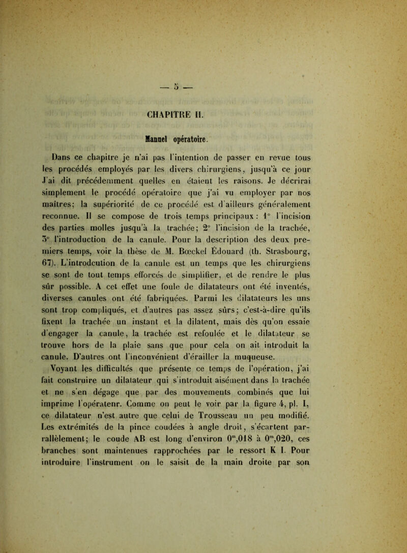 Manuel opératoire. Dans ce chapitre je n’ai pas l’intention de passer en revue tous les procédés employés par les divers chirurgiens, jusqu’à ce jour J’ai dit précédemment quelles en étaient les raisons. Je décrirai simplement le procédé opératoire que j’ai vu employer par nos maîtres; la supériorité de ce procédé est d ailleurs généralement reconnue. Il se compose de trois temps principaux: 1° l’incision des parties molles jusqu’à la trachée; 2° l’incision de la trachée, 5Ü l’introduction de la canule. Pour la description des deux pre- miers temps, voir la thèse de M. Bœckel Édouard (th. Strasbourg, 67). L’introdcution de la canule est un temps que les chirurgiens se sont de tout temps efforcés de simplifier, et de rendre le plus sûr possible. A cet effet une foule de dilatateurs ont été inventés, diverses canules ont été fabriquées. Parmi les dilatateurs les uns sont trop compliqués, et d’autres pas assez surs; c’est-à-dire qu’ils fixent la trachée un instant et la dilatent, mais dès qu’on essaie d’engager la canule, la trachée est refoulée et le dilatateur se trouve hors de la plaie sans que pour cela on ait introduit la canule. D’autres ont l’inconvénient d’érailler la muqueuse. Voyant les difficultés que présente ce temps de l’opération, j’ai fait construire un dilatateur qui s’introduit aisément dans la trachée et ne s’en dégage que par des mouvements combinés que lui imprime l’opératenr. Comme on peut le voir par la figure 4, pl. I, ce dilatateur n’est autre que celui de Trousseau un peu modifié. Les extrémités de la pince coudées à angle droit, s’écartent par- rallèlemenl; le coude AB est long d’environ 0m,018 à 0m,020, ces branches sont maintenues rapprochées par le ressort K I. Pour introduire l’instrument on le saisit de la main droite par son