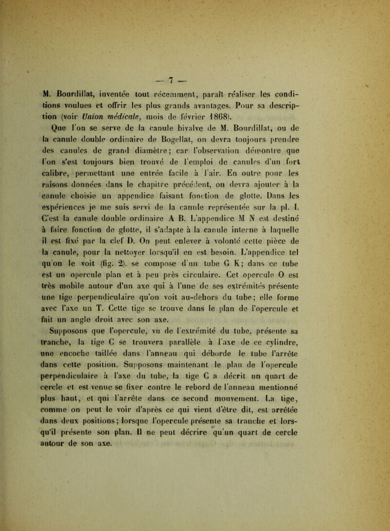 N M. Bourdillat, inventée tout récemment, paraît réaliser les condi- tions voulues et offrir les plus grands avantages. Pour sa descrip- tion (voir Union médicale, mois de février Î868). Que l’on se serve de la canule bivalve de M. Bourdillat, ou de la canule double ordinaire de Bogellat, on devra toujours prendre des canules de grand diamètre; car l’observation démontre que l'on s’est toujours bien trouvé de l’emploi de canules d’un fort calibre, permettant une entrée facile h l’air. En outre pour les raisons données dans le chapitre précédent, on devra ajouter à la canule choisie un appendice faisant fonction de glotte. Bans les expériences je me suis servi de la canule représentée sur la pl. I. C’est la canule double ordinaire A B. L’appendice M N est destiné à faire fonction de glotte, il s’adapte à la canule interne à laquelle il est fixé par la clef D. On peut enlever à volonté celle pièce de la canule, pour la nettoyer lorsqu’il en est besoin. L’appendice tel qu’on le voit (fig. 2). se compose d’un tube G K; dans ce tube est un opercule plan et à peu près circulaire. Cet opercule O est très mobile autour d’un axe qui à l’une de ses extrémités présente une tige perpendiculaire qu’on voit au-dehors du tube; elle forme avec l’axe un T. Cette lige se trouve dans le plan de l’opercule et fait un angle droit avec son axe. Supposons que l’opercule, vu de l’extrémité du tube, présente sa tranche, la tige C se trouvera parallèle à l’axe de ce cylindre, une encoche taillée dans l’anneau qui déborde le tube l’arrête dans celte position. Supposons maintenant le plan de l’opercule perpendiculaire à l’axe du tube, la tige C a décrit un quart de cercle et est venue se fixer contre le rebord de l’anneau mentionné plus haut, et qui l’arrête dans ce second mouvement. La tige, comme on peut le voir d’après ce qui vient d’être dit, est arrêtée dans deux positions ; lorsque l’opercule présente sa tranche et lors- qu’il présente son plan. Il ne peut décrire qu un quart de cercle autour de son axe.