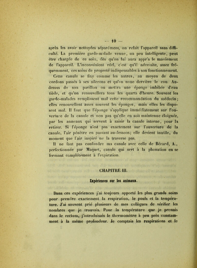 après les avoir nettoyées séparément, on refait l’appareil sans diffi- culté. La première garde-malade venue, un peu intelligente, peut être chargée de ce soin, dès qu’on lui aura appr's le maniement de l’appareil. L’inconvénient réel, c’est qu’il nécessite, assez fré- quemment, ces soins de propreté indispensables à son fonctionnement. Celle canule se fixe comme les autres, au moyen de deux cordons passés à ses ailerons et qu’on noue derrière le cou. Au- dessus de son pavillon on mettra une éponge imbibée d’eau tiède, et qu’on renouvellera tous les quarts d’heure. Souvent les garde-malades remplissent mal cette recommandation du médecin; elles renouvellent assez souvent les éponges, mais elles les dispo- sent mal. II faut que l’éponge s’applique immédiatement sur l’ou- verture de la canule et non pas qu’elle en soit maintenue éloignée, par les anneaux qui servent à saisir la canule interne, pour la retirer. Si l’éponge n’est pas exactement sur l’ouverture de la canule, l’air pénètre en passant au-dessous; elle devient inutile, du moment que l’air inspiré ne la traverse pas. Il ne faut pas confondre ma canule avec celle de Bérard, A., perfectionnée par Maquet, canule qui sert à la phonation en se fermant complètement à l’expiration. CHAPITRE III. Expériences sur les animanx. Dans ces expériences j’ai toujours apporté les plus grands soins pour prendre exactement la respiration, le pouls et la tempéra- ture. J’ai souvent prié plusieurs de mes collègues de vérifier les nombres que je trouvais. Pour la température que je prenais dans le rectum, j’introduisais le thermomètre à peu près constam- ment à la même profondeur. Je comptais les respirations et le