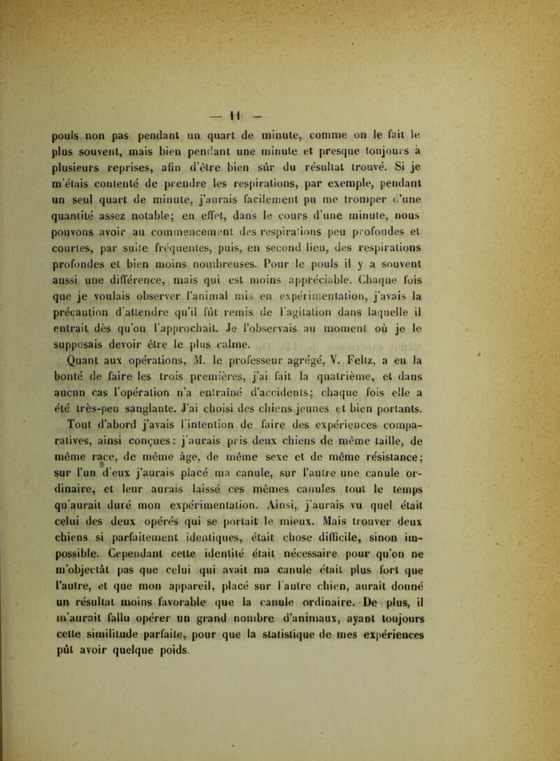 pouls non pas pendant un quart de minute, comme ori le fait le plus souvent, mais bien pendant une minute et presque toujours à plusieurs reprises, afin d’être bien sûr du résultat trouvé. Si je m’étais contenté de prendre les respirations, par exemple, pendant un seul quart de minute, j’aurais facilement pu me tromper (dune quantité assez notable; en effet, dans le cours d’une minute, nous pouvons avoir au commencement des respirations peu profondes et courtes, par suite fréquentes, puis, en second lieu, des respirations profondes et bien moins nombreuses. Pour le pouls il y a souvent aussi une différence, mais qui est moins appréciable. Chaque lois que je voulais observer l’animal mis en expérimentation, j’avais la précaution d’attendre qu’il fût remis de l’agitation dans laquelle il entrait dès qu’on l’approchait. Je l’observais au moment où je le supposais devoir être le plus calme. Quant aux opérations, i\l. le professeur agrégé, V. Feltz, a eu la bonté de faire les trois premières, j’ai fait la quatrième, et dans aucun cas l’opération n’a entraîné d’accidents; chaque fois elle a été très-peu sanglante. J’ai choisi des chiens jeunes et bien portants. Tout d’abord j’avais l’intention de faire des expériences compa- ratives, ainsi conçues: j’aurais pris deux chiens de même taille, de même race, de même âge, de même sexe et de même résistance; sur l’un d’eux j’aurais placé ma canule, sur l’autre une canule or- dinaire, et leur aurais laissé ces mêmes canules tout le temps qu’aurait duré mon expérimentation. Ainsi, j’aurais vu quel était celui des deux opérés qui se portait le mieux. Mais trouver deux chiens si parfaitement identiques, était chose difficile, sinon im- possible. Cependant cette identité était nécessaire pour qu’on ne m’objectât pas que celui qui avait ma canule était plus fort que l’autre, et que mon appareil, placé sur l autre chien, aurait donné un résultat moins favorable que la canule ordinaire. De plus, il m’aurait fallu opérer un grand nombre d’animaux, ayant toujours cette similitude parfaite, pour que la statistique de mes expériences pût avoir quelque poids.