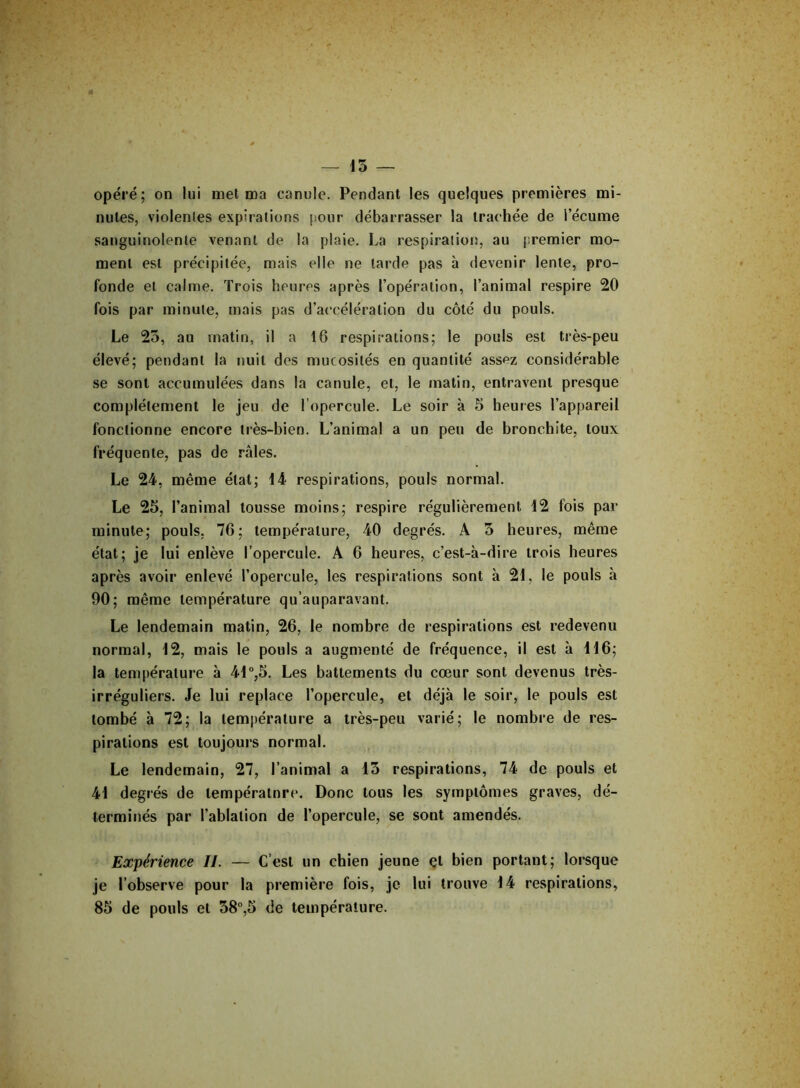 15 — opéré; on lui met ma canule. Pendant les quelques premières mi- nutes, violentes expirations pour débarrasser la trachée de l’écume sanguinolente venant de la plaie. La respiration, au premier mo- ment est précipitée, mais elle ne larde pas à devenir lente, pro- fonde et calme. Trois heures après l’opération, l’animal respire 20 fois par minute, mais pas d’accélération du côté du pouls. Le 25, au matin, il a 16 respirations; le pouls est très-peu élevé; pendant la nuit des mucosités en quantité assez considérable se sont accumulées dans la canule, et, le matin, entravent presque complètement le jeu de l'opercule. Le soir à 5 heures l’appareil fonctionne encore très-bien. L’animal a un peu de bronchite, toux fréquente, pas de râles. Le 24, même état; 14 respirations, pouls normal. Le 25, l’animal tousse moins; respire régulièrement 12 fois par minute; pouls, 76; température, 40 degrés. A 5 heures, même état; je lui enlève l’opercule. A 6 heures, c’est-à-dire trois heures après avoir enlevé l’opercule, les respirations sont à 21, le pouls à 90; même température qu’auparavant. Le lendemain matin, 26, le nombre de respirations est redevenu normal, 12, mais le pouls a augmenté de fréquence, il est à 116; la température à 41°,5. Les battements du cœur sont devenus très- irréguliers. Je lui replace l’opercule, et déjà le soir, le pouls est tombé à 72; la température a très-peu varié; le nombre de res- pirations est toujours normal. Le lendemain, 27, l’animal a 15 respirations, 74 de pouls et 41 degrés de température. Donc tous les symptômes graves, dé- terminés par l’ablation de l’opercule, se sont amendés. Expérience II. — C’est un chien jeune et bien portant; lorsque je l’observe pour la première fois, je lui trouve 14 respirations, 85 de pouls et 58°,5 de température.