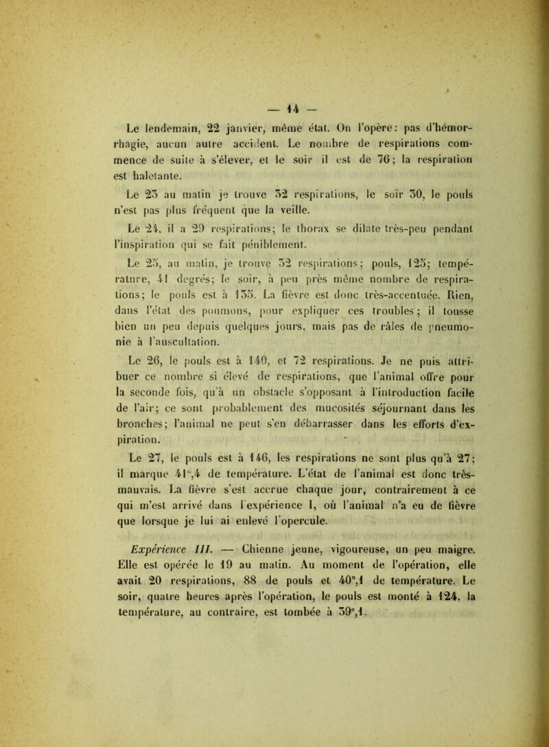 Le lendemain, 22 janvier, même état. On l’opère: pas d’hémor- rhagie, aucun autre accident. Le nombre de respirations com- mence de suite à s’élever, et le soir il est de 76; la respiration est haletante. Le 23 au malin je trouve 32 respirations, le soir 30, le pouls n’est pas plus fréquent que la veille. Le 24, il a 29 respirations; le thorax se dilate très-peu pendant l’inspiration qui se fait péniblement. Le 25, au malin, je trouve 32 respirations; pouls, 125; tempé- rature, 41 degrés; le soir, h peu près même nombre de respira- tions; le pouls est a 135. La fièvre est donc très-accentuée. Rien, dans l’état des poumons, pour expliquer ces troubles; il tousse bien un peu depuis quelques jours, mais pas de râles de pneumo- nie à l'auscultation. Le 26, le pouls est à 140, et 72 respirations. Je ne puis attri- buer ce nombre si élevé de respirations, que l’animal offre pour la seconde fois, qu’à un obstacle s’opposant à l’introduction facile de l’air; ce sont probablement des mucosités séjournant dans les bronches; l’animai ne peut s’en débarrasser dans les efforts d’ex- piration. Le 27, le pouls est à 146, les respirations ne sont plus qu’à 27; il marque 41°,4 de température. L’état de l’animal est donc très- mauvais. La fièvre s’est accrue chaque jour, contrairement à ce qui m’est arrivé dans l expérience I, où l’animal n’a eu de fièvre que lorsque je lui ai enlevé l’opercule. Expérience III. — Chienne jeune, vigoureuse, un peu maigre. Elle est opérée le 19 au matin. Au moment de l’opération, elle avait 20 respirations, 88 de pouls et 40°,1 de température. Le soir, quatre heures après l’opération, le pouls est monté à 124. la température, au contraire, est tombée à 39°,1.