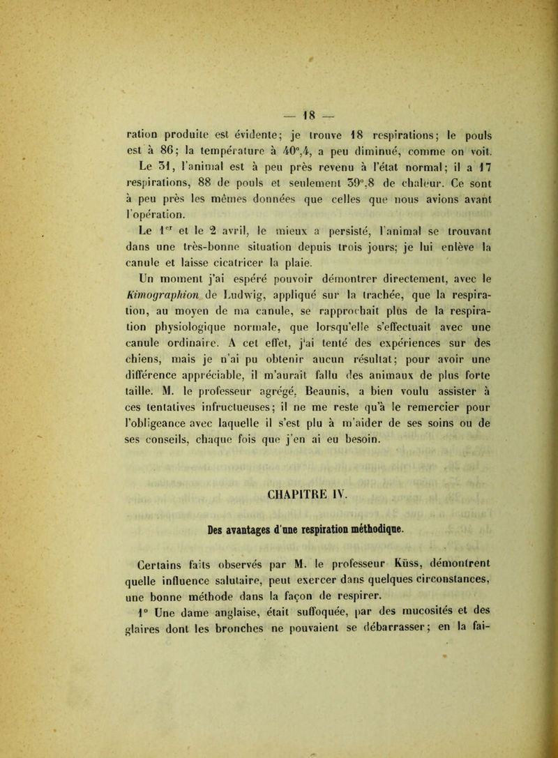 ration produite est évidente; je trouve 18 respirations; le pouls est à 86; la température à 40°,4, a peu diminué, comme on voit. Le 31, l’animal est à peu près revenu à l’état normal; il a 17 respirations, 88 de pouls et seulement 59°,8 de chaleur. Ce sont à peu près les mêmes données que celles que nous avions avant l’opération. Le 1er et le 2 avril, le mieux a persisté, l’animal se trouvant dans une très-bonne situation depuis trois jours; je lui enlève la canule et laisse cicatricer la plaie. Un moment j’ai espéré pouvoir démontrer directement, avec le Kimographion de Ludwig, appliqué sur la trachée, que la respira- tion, au moyen de ma canule, se rapprochait plus de la respira- tion physiologique normale, que lorsqu’elle s’effectuait avec une canule ordinaire. A cet effet, j'ai tenté des expériences sur des chiens, mais je n’ai pu obtenir aucun résultat; pour avoir une différence appréciable, il m’aurait fallu «les animaux de plus forte taille. M. le professeur agrégé. Beaunis, a bien voulu assister h ces tentatives infructueuses; il ne me reste qu’à le remercier pour l’obligeance avec laquelle il s’est plu à m’aider de ses soins ou de ses conseils, chaque fois que j’en ai eu besoin. CHAPITRE IV. Des avantages d'une respiration méthodique. Certains faits observés par M. le professeur Küss, démontrent quelle influence salutaire, peut exercer dans quelques circonstances, une bonne méthode dans la façon de respirer. 1° Une dame anglaise, était suffoquée, par des mucosités et des glaires dont les bronches ne pouvaient se débarrasser; en la fai-