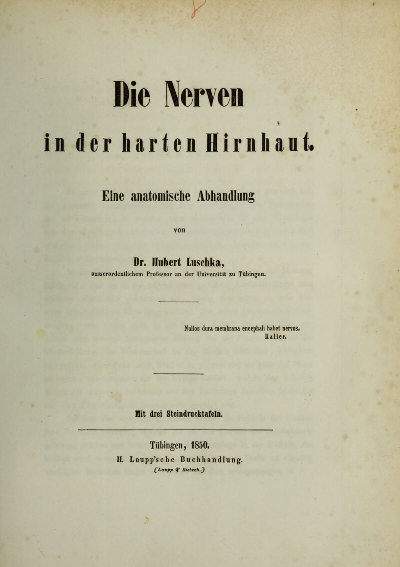 Die Nerven der harten Hirnhaut. Eine anatomische Abhandlung von Dr. Hubert Luschka, ausserordentlichem Professor an der Universität zu Tübingen. Nullos dura membrana enccphaii habet nervös. Haller. Mit drei Steindrucktafeln. Tübingen, 1850. H. Laupp’sche Buchhandlung. [Laupp Siebtels. J