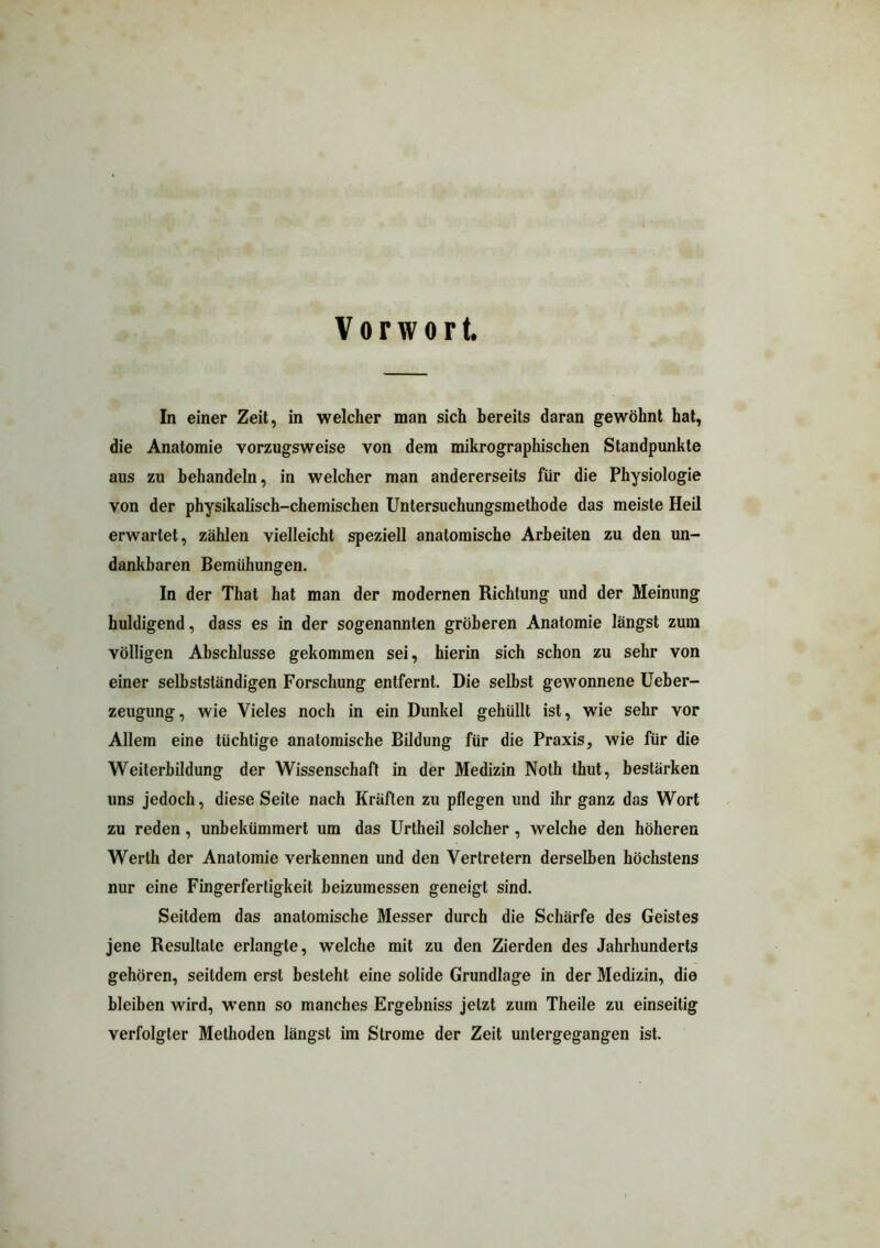 Vorwort. In einer Zeit, in welcher man sich bereits daran gewöhnt hat, die Anatomie vorzugsweise von dem mikrographischen Standpunkte aus zu behandeln, in welcher man andererseits für die Physiologie von der physikalisch-chemischen Untersuchungsmethode das meiste Heil erwartet, zählen vielleicht speziell anatomische Arbeiten zu den un- dankbaren Bemühungen. In der That hat man der modernen Richtung und der Meinung huldigend, dass es in der sogenannten gröberen Anatomie längst zum völligen Abschlüsse gekommen sei, hierin sich schon zu sehr von einer selbstständigen Forschung entfernt. Die selbst gewonnene Ueber- zeugung, wie Vieles noch in ein Dunkel gehüllt ist, wie sehr vor Allem eine tüchtige anatomische Bildung für die Praxis, wie für die Weiterbildung der Wissenschaft in der Medizin Noth thut, bestärken uns jedoch, diese Seite nach Kräften zu pflegen und ihr ganz das Wort zu reden, unbekümmert um das Urtheil solcher, welche den höheren Werth der Anatomie verkennen und den Vertretern derselben höchstens nur eine Fingerfertigkeit beizumessen geneigt sind. Seitdem das anatomische Messer durch die Schärfe des Geistes jene Resultate erlangte, welche mit zu den Zierden des Jahrhunderts gehören, seitdem erst besteht eine solide Grundlage in der Medizin, die bleiben wird, wenn so manches Ergebniss jetzt zum Theile zu einseitig verfolgter Methoden längst im Strome der Zeit untergegangen ist.