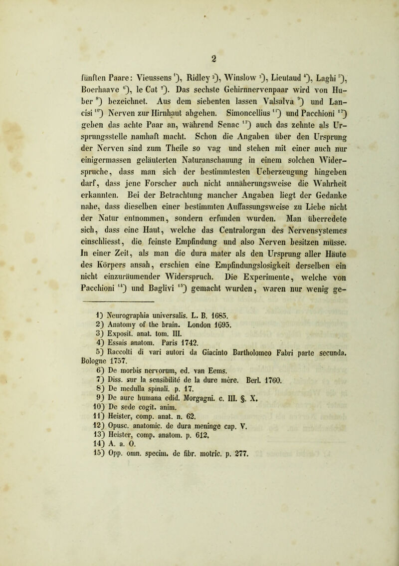 fünften Paare: Vieussens '), Ridley* 2), Winslow 3), Lieutaud 4), Laghi5 6), Boerhaave B), le Cat 7). Das sechste Gehirnnervenpaar wird von Hu- ber 8) bezeichnet. Aus dem siebenten lassen Valsalva 9 * 11 * 13) und Lan- cisil(r) Nerven zur Hirnhaut abgehen. Simoncellius “) und Pacchioni ,J) geben das achte Paar an, während Senac ,3) auch das zehnte als Ur- sprungsstelle namhaft macht. Schon die Angaben über den Ursprung der Nerven sind zum Theile so vag und stehen mit einer auch nur einigermassen geläuterten Naturanschauung in einem solchen Wider- spruche, dass man sich der bestimmtesten Ueberzeugung hingeben darf, dass jene Forscher auch nicht annäherungsweise die Wahrheit erkannten. Bei der Betrachtung mancher Angaben liegt der Gedanke nahe, dass dieselben einer bestimmten Aulfassungsweise zu Liebe nicht der Natur entnommen, sondern erfunden wurden. Man überredete sich, dass eine Haut, welche das Centralorgan des Nervensystemes einschliesst, die feinste Empfindung und also Nerven besitzen müsse. In einer Zeit, als man die dura mater als den Ursprung aller Häute des Körpers ansah, erschien eine Empfindungslosigkeit derselben ein nicht einzuräumender Widerspruch. Die Experimente, welche von Pacchioni 14) und Baglivi 15) gemacht wurden, waren nur wenig ge- 13 Neurographia universalis. L. B. 1685. 2} Anatomy of the brain. London 1695. 3J Exposit. anat. tom. III. 4) Essais anatom. Paris 1742. 5) Raccolti di vari autori da Giacinto Bartholomeo Fabri parte secunda. Bologne 1757. 6) De inorbis nervorum, ed. van Eems. 73 Diss. sur la sensibilite de Ia dure mere. Berl. 1760. 83 De medulla spinali. p. 17. 93 De aure humana edid. Morgagni, c. III. §. X. 103 De sede cogit. anim. 11) Heister, comp. anat. n. 62. 123 Opusc. anatomic. de dura meninge cap. V. 13) Heister, comp, anatom. p. 612. 14) A. a. 0. 15) Opp. omn. specim, de fibr. motric. p. 277.