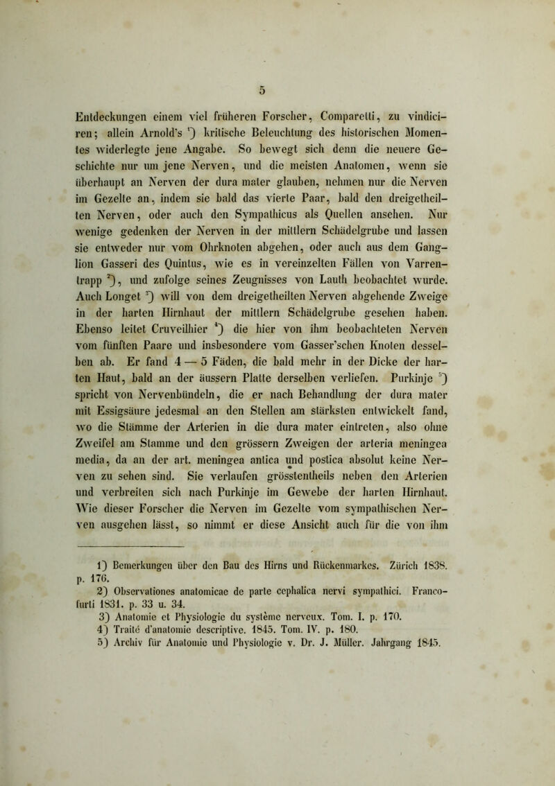 Entdeckungen einem viel früheren Forscher, Comparelli, zu vindici- ren; allein Arnold’s l) kritische Beleuchtung des historischen Momen- tes widerlegte jene Angabe. So bewegt sich denn die neuere Ge- schichte nur um jene Nerven, und die meisten Anatomen, wenn sie überhaupt an Nerven der dura mater glauben, nehmen nur die Nerven im Gezelte an, indem sie bald das vierte Paar, bald den dreigelheil- len Nerven, oder auch den Sympalhicus als Quellen ansehen. Nur wenige gedenken der Nerven in der miltlern Schüdelgrube und lassen sie entweder nur vom Ohrknoten abgehen, oder auch aus dem Gang- lion Gasseri des Quintus, wie es in vereinzelten Fällen von Varren- trapp 2}, und zufolge seines Zeugnisses von Lauth beobachtet wurde. Auch Longet 3 4 5) will von dem dreigelheilten Nerven abgehende Zweige in der harten Hirnhaut der mitllern Schädelgrube gesehen haben. Ebenso leitet Cruveilhier die hier von ihm beobachteten Nerven vom fünften Paare und insbesondere vom Gasser’schen Knoten dessel- ben ab. Er fand 4 — 5 Fäden, die bald mehr in der Dicke der har- ten Haut, bald an der äussern Platte derselben verliefen. Purkinje ’) spricht von Nervenbündeln, die er nach Behandlung der dura mater mit Essigsäure jedesmal an den Stellen am stärksten entwickelt fand, wo die Stämme der Arterien in die dura mater einlreten, also ohne Zweifel am Stamme und den grossem Zweigen der arteria meningea media, da an der art. meningea anlica und poslica absolut keine Ner- ven zu sehen sind. Sie verlaufen grüsslenlheils neben den Arterien und verbreiten sich nach Purkinje im Gewebe der harten Hirnhaut. Wie dieser Forscher die Nerven im Gezelte vom sympathischen Ner- ven ausgehen lässt, so nimmt er diese Ansicht auch für die von ihm 1) Bemerkungen über den Bau des Hirns und Rückenmarkes. Zürich 183S. p. 176. 2) Observationes anatomicae de parte cephalica nervi sympathici. Franco- furli 1831. p. 33 u. 34. 3) Anatomie et Physiologie du Systeme nerveux. Tom. I. p. 170. 4) Traite d'anatomie descriptive. 1845. Tom. IV. p. 180. 5) Archiv für Anatomie und Physiologie v. Dr. J. Müller. Jahrgang 1845.
