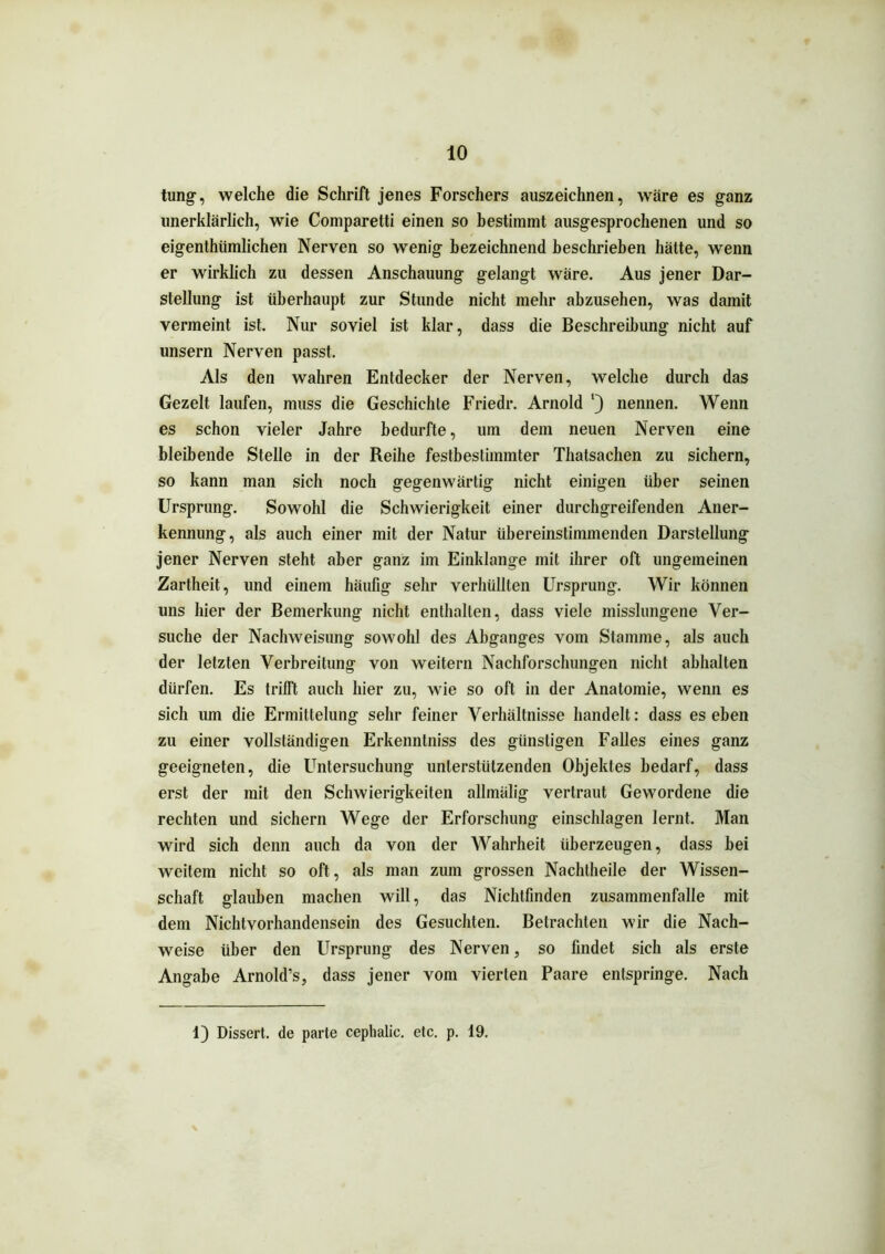 tung, welche die Schrift jenes Forschers auszeichnen, wäre es ganz unerklärlich, wie Comparetti einen so bestimmt ausgesprochenen und so eigenthiimlichen Nerven so wenig bezeichnend beschrieben hätte, wenn er wirklich zu dessen Anschauung gelangt wäre. Aus jener Dar- stellung ist überhaupt zur Stunde nicht mehr abzusehen, was damit vermeint ist. Nur soviel ist klar, dass die Beschreibung nicht auf unsern Nerven passt. Als den wahren Entdecker der Nerven, welche durch das Gezelt laufen, muss die Geschichte Friedr. Arnold nennen. Wenn es schon vieler Jahre bedurfte, um dem neuen Nerven eine bleibende Stelle in der Reihe festbestimmter Thatsachen zu sichern, so kann man sich noch gegenwärtig nicht einigen über seinen Ursprung. Sowohl die Schwierigkeit einer durchgreifenden Aner- kennung, als auch einer mit der Natur übereinstimmenden Darstellung jener Nerven steht aber ganz im Einklänge mit ihrer oft ungemeinen Zartheit, und einem häufig sehr verhüllten Ursprung. Wir können uns hier der Bemerkung nicht enthalten, dass viele misslungene Ver- suche der Nachweisung sowohl des Abganges vom Stamme, als auch der letzten Verbreitung von weitern Nachforschungen nicht abhalten dürfen. Es trifft auch hier zu, wie so oft in der Anatomie, wenn es sich um die Ermittelung sehr feiner Verhältnisse handelt: dass es eben zu einer vollständigen Erkenntniss des günstigen Falles eines ganz geeigneten, die Untersuchung unterstützenden Objektes bedarf, dass erst der mit den Schwierigkeiten allmälig vertraut Gewordene die rechten und sichern Wege der Erforschung einschlagen lernt. Man wird sich denn auch da von der Wahrheit überzeugen, dass bei weitem nicht so oft, als man zum grossen Nachtheile der Wissen- schaft glauben machen will, das Nichtfmden Zusammenfalle mit dem Nichtvorhandensein des Gesuchten. Betrachten wir die Nach- weise über den Ursprung des Nerven, so findet sich als erste Angabe Arnold’s, dass jener vom vierten Paare entspringe. Nach 1) Dissert. de parte ceplialic. etc. p. 19.