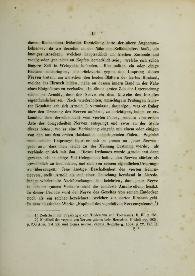 dieses Beobachters frühester Darstellung hatte der obere Augenmus- kelnerve, da wo derselbe in der Nähe des Zellblutleiters läuft, ein knotiges Ansehen, welches hauptsächlich im frischen Zustande und wenig oder gar nicht an Köpfen bemerklich seie, welche sich schon längere Zeit in Weingeist befanden. Hier sollten ein oder einige Fädchen entspringen, die rückwärts gegen den Ursprung dieses Nerven treten, um zwischen den beiden Blättern der harten Hirnhaut, welche das Hirnzelt bilden, nahe an dessen innern Rand in der Nähe eines Blutgefässes zu verlaufen. In dieser ersten Zeit der Untersuchung schien es Arnold, dass der Nerve ein dem Gewebe des Gezeltes eigenthümlicher sei. Nach wiederholten, umsichtigem Prüfungen frühe- rer Resultate sah sich Arnold veranlasst, dasjenige, was er früher über den Ursprung des Nerven anführte, zu berichtigen, indem er er- kannte, dass derselbe nicht vom vierten Paare, sondern vom ersten Aste des dreigetheilten Nerven entspringt und zwar an der Stelle dieses Astes, wo er eine Verbindung eingeht mit einem oder einigen von den aus dem ersten Halsknoten entspringenden Fäden. Sogleich nach seinem Ursprünge lege er sich so genau an jenes Nerven- paar an, dass man leicht zu der Meinung bestimmt werde, als verbinde er sich mit ihm. Dieses Irrthumes wurde Arnold erst dann gewahr, als er einige Mal Gelegenheit hatte, den Nerven stärker als gewöhnlich zu beobachten, und sich von seinem eigentlichen Ursprünge zu überzeugen. Jene knotige Beschaffenheit des vierten Gehirn- nerven, stellt Arnold als auf einer Täuschung beruhend in Abrede, indem wiederholte Nachforschungen ihn belehrten, dass jener Nerve in seinem ganzen Verlaufe nicht die mindeste Anschwellung besitzt. In dieser Periode wird der Nerve des Gezeltes von seinem Entdecker noch als ein solcher bezeichnet, welcher zur harten Hirnhaut geht. In dem classischen Werke „Kopftheil des vegetativen Nervensystems“ 1) Zeitschrift für Physiologie von Tiedemann und Treviranus. B. III. p. 151. 2) Kopftheil des vegetativen Nervensystems beim Menschen. Heidelberg, 1831. p. 200 Anm. Taf. 27. und Icones nervor. capitis. Heidelberg, 1834. p. 22. Taf. II. 2 *