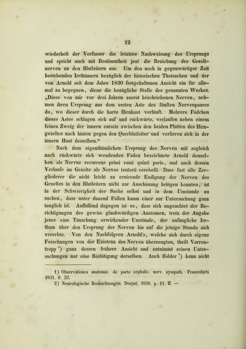 wiederholt der Verfasser die letztere Nachweisung des Ursprungs und spricht auch mit Bestimmtheit jezt die Beziehung des Gezelt- nerven zu den Blutleitern aus. Um den noch in gegenwärtiger Zeit bestehenden Irrthümern bezüglich der historischen Thatsachen und der von Arnold seit dem Jahre 1830 festgehaltenen Ansicht ein für alle- mal zu begegnen, diene die bezügliche Stelle des genannten Werkes. „Diese von mir vor drei Jahren zuerst beschriebenen Nerven, neh- men ihren Ursprung aus dem ersten Aste des fünften Nervenpaares da, wo dieser durch die harte Hirnhaut verläuft. Mehrere Fädchen dieses Astes schlagen sich auf und rückwärts, verlaufen neben einem feinen Zweig der innern carotis zwischen den beiden Platten des Hirn- gezeltes nach hinten gegen den Querblutleiter und verlieren sich in der innern Haut desselben.“ Nach dem eigenthümlichen Ursprung des Nerven mit sogleich nach rückwärts sich wendenden Fäden bezeichnele Arnold densel- ben als Nervus recurrens primi rami quinli paris, und nach dessen Verlaufe im Gezelte als Nervus tentorii cerebelli. Dass fast alle Zer- gliederer die nicht leicht zu eruirende Endigung der Nerven des Gezelles in den Blutleitern nicht zur Anschauung bringen konnten, ist in der Schwierigkeit der Sache selbst und in dem Umstande zu suchen, dass unter duzend Fällen kaum einer zur Untersuchung ganz tauglich ist. Auffallend dagegen ist es, dass sich ungeachtet der Be- richtigungen des gewiss glaubwürdigen Anatomen, trotz der Angabe jener eine Täuschung erwirkender Umstände, der anfängliche Irr- thum über den Ursprung der Nerven bis auf die jetzige Stunde sich vererbte. Von den Nachfolgern Arnold’s, welche sich durch eigene Forschungen von der Existenz des Nerven überzeugten, theilt Varren- trapp ganz dessen frühere Ansicht und entnimmt seinen Unter- suchungen nur eine Bestätigung derselben. Auch Bidder kann nicht 1J Observationcs anatomic. de parte cephalic. nerv, sympath. Francofurti 1831. S. 33. 2J Neurologische Beobachtungen. Dorpat, 1836. p. 11. ff. —
