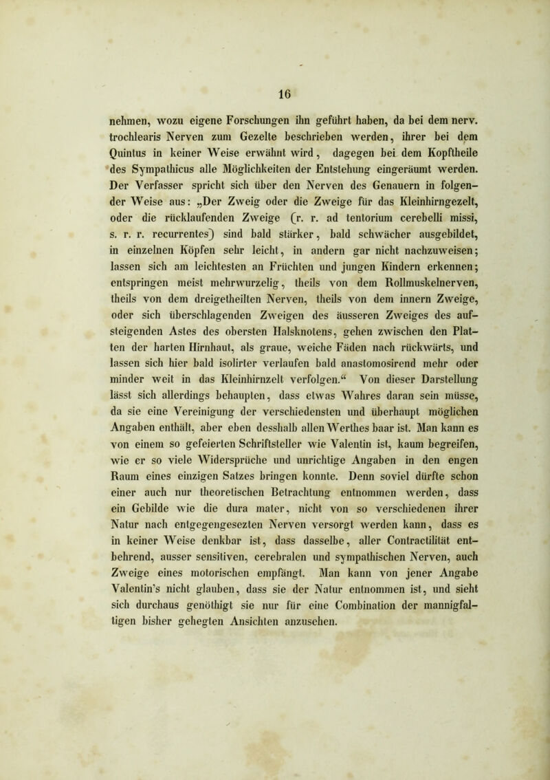 nehmen, wozu eigene Forschungen ihn geführt haben, da bei dem nerv, trochlearis Nerven zum Gezelte beschrieben werden, ihrer bei dem Quintus in keiner Weise erwähnt wird, dagegen bei dem Kopftheile des Sympathicus alle Möglichkeiten der Entstehung eingeräumt werden. Der Verfasser spricht sich über den Nerven des Genauem in folgen- der Weise aus: „Der Zweig oder die Zweige für das Kleinhirngezelt, oder die rücklaufenden Zweige (r. r. ad tentorium cerebelli missi, s. r. r. recurrentes) sind bald stärker, bald schwächer ausgebildet, in einzelnen Köpfen sehr leicht, in andern gar nicht nachzuweisen; lassen sich am leichtesten an Früchten und jungen Kindern erkennen; entspringen meist mehrwurzelig, theils von dem Rollmuskelnerven, theils von dem dreigetheilten Nerven, theils von dem innern Zweige, oder sich überschlagenden Zweigen des äusseren Zweiges des auf- steigenden Astes des obersten Halsknotens, gehen zwischen den Plat- ten der harten Hirnhaut, als graue, weiche Fäden nach rückwärts, und lassen sich hier bald isolirter verlaufen bald anastomosirend mehr oder minder weit in das Kleinhirnzelt verfolgen.“ Von dieser Darstellung lässt sich allerdings behaupten, dass etwas Wahres daran sein müsse, da sie eine Vereinigung der verschiedensten und überhaupt möglichen Angaben enthält, aber eben desshalb allen Werthes baar ist. Man kann es von einem so gefeierten Schriftsteller wie Valentin ist, kaum begreifen, wie er so viele Widersprüche und unrichtige Angaben in den engen Raum eines einzigen Satzes bringen konnte. Denn soviel dürfte schon einer auch nur theoretischen Betrachtung entnommen werden, dass ein Gebilde wie die dura mater, nicht von so verschiedenen ihrer Natur nach entgegengesezten Nerven versorgt werden kann, dass es in keiner Weise denkbar ist, dass dasselbe, aller Contractililät ent- behrend, ausser sensitiven, cerebralen und sympathischen Nerven, auch Zweige eines motorischen empfängt. Man kann von jener Angabe Valentin’s nicht glauben, dass sie der Natur entnommen ist, und sieht sich durchaus genöthigt sie nur für eine Combination der mannigfal- tigen bisher gehegten Ansichten anzusehen.