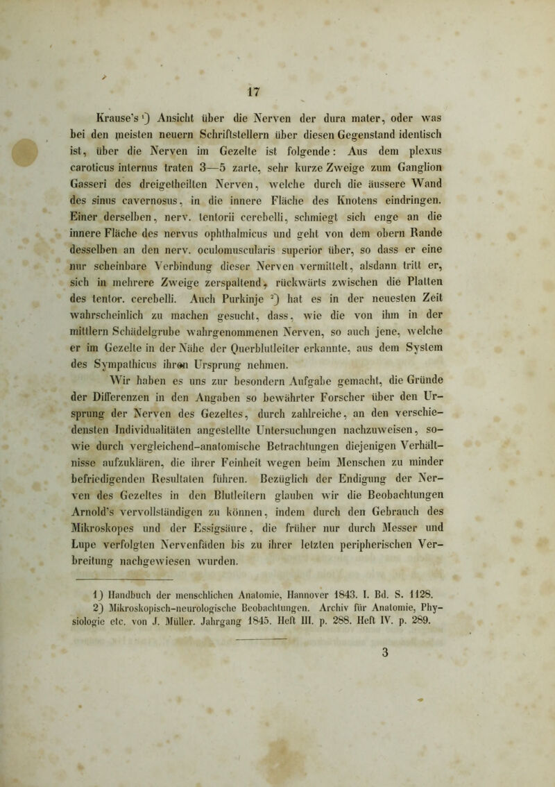 Krause’s l) Ansicht über die Nerven der dura mater, oder was bei den pi eisten neuern Schriftstellern über diesen Gegenstand identisch ist, über die Nerven im Gezelte ist folgende: Aus dem plexus caroticus internus traten 3—5 zarte, sehr kurze Zweige zum Ganglion Gasseri des dreigetheilten Nerven, welche durch die äussere Wand des sinus cavernosus, in die innere Fläche des Knotens eindringen. Einer derselben, nerv, lentorii cerebelli, schmiegt sich enge an die innere Fläche des nervus ophthalmicus und geht von dem obern Rande desselben an den nerv, oculomuscularis superior über, so dass er eine nur scheinbare Verbindung dieser Nerven vermittelt, alsdann tritt er, sich in mehrere Zweige zerspaltend, rückwärts zwischen die Platten des tenfor. cerebelli. Auch Purkinje 2) hat es in der neuesten Zeit wahrscheinlich zu machen gesucht, dass, wie die von ihm in der mittlern Schädelgrube wahrgenommenen Nerven, so auch jene, welche er im Gezelte in der Nähe der Querblutleiter erkannte, aus dem System des Sympathicus ihren Ursprung nehmen. Wir haben es uns zur besondern Aufgabe gemacht, die Gründe der Differenzen in den Angaben so bewährter Forscher über den Ur- sprung der Nerven des Gezelles, durch zahlreiche, an den verschie- densten Individualitäten angeslellte Untersuchungen nachzuweisen, so- wie durch vergleichend-anatomische Betrachtungen diejenigen Verhält- nisse aufzuklären, die ihrer Feinheit wegen beim Menschen zu minder befriedigenden Resultaten führen. Bezüglich der Endigung der Ner- ven des Gezelles in den Blutleilern glauben wir die Beobachtungen Arnold's vervollständigen zu können, indem durch den Gebrauch des Mikroskopes und der Essigsäure, die früher nur durch Messer und Lupe verfolgten Nervenfäden bis zu ihrer letzten peripherischen Ver- breitung nachgewiesen wurden. 1) Handbuch der menschlichen Anatomie, Hannover 1843. I. Bd. S. 1128. 2) Mikroskopisch-neurologische Beobachtungen. Archiv für Anatomie, Phy- siologie etc. von J. Müller. Jahrgang 1845. Heft 111. p. 288. Heft IV. p. 289. 3