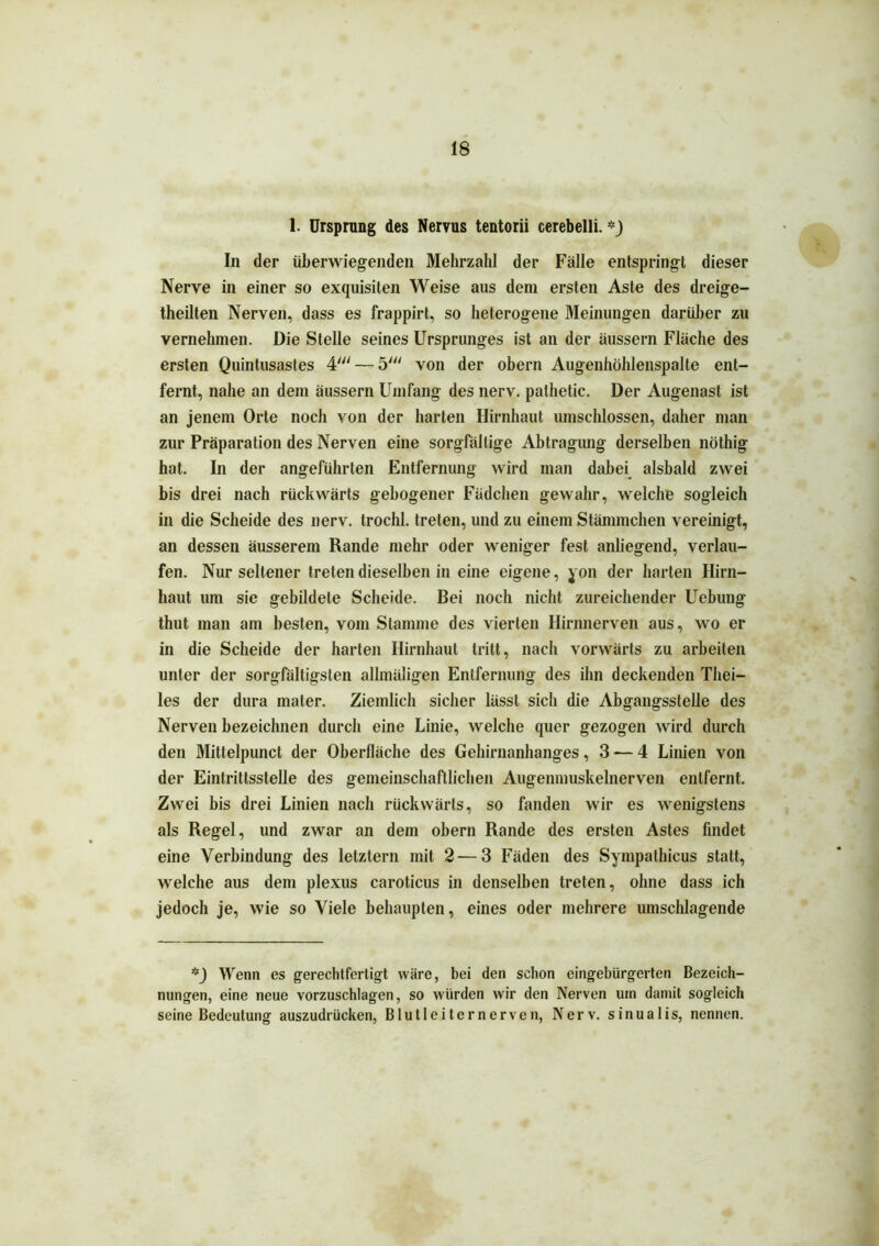 1. Ursprung des Nervus tentorii cerebelli. *_) In der überwiegenden Mehrzahl der Fälle entspringt dieser Nerve in einer so exquisiten Weise aus dem ersten Aste des dreige- theilten Nerven, dass es frappirt, so heterogene Meinungen darüber zu vernehmen. Die Stelle seines Ursprunges ist an der äussern Fläche des ersten Quintusastes 4'— 5' von der obern Augenhöhlenspalte ent- fernt, nahe an dem äussern Umfang des nerv, palhetic. Der Augenast ist an jenem Orte noch von der harten Hirnhaut umschlossen, daher man zur Präparation des Nerven eine sorgfältige Abtragung derselben nöthig hat. In der angeführten Entfernung wird man dabei alsbald zwei bis drei nach rückwärts gebogener Fädchen gewahr, welche sogleich in die Scheide des nerv, trochl. treten, und zu einem Stämmchen vereinigt, an dessen äusserem Rande mehr oder weniger fest anliegend, verlau- fen. Nur seltener treten dieselben in eine eigene, yon der harten Hirn- haut um sie gebildete Scheide. Bei noch nicht zureichender Uebung thut man am besten, vom Stamme des vierten Hirnnerven aus, wo er in die Scheide der harten Hirnhaut tritt, nach vorwärts zu arbeiten unter der sorgfältigsten allmäligen Entfernung des ihn deckenden Tliei- les der dura mater. Ziemlich sicher lässt sich die Abgangsstelle des Nerven bezeichnen durch eine Linie, welche quer gezogen wird durch den Mittelpunct der Oberfläche des Gehirnanhanges ,3 — 4 Linien von der Eintrittsstelle des gemeinschaftlichen Augenmuskelnerven entfernt. Zwei bis drei Linien nach rückwärts, so fanden wir es wenigstens als Regel, und zwar an dem obern Rande des ersten Astes findet eine Verbindung des letztem mit 2—3 Fäden des Sympalhicus statt, welche aus dem plexus caroticus in denselben treten, ohne dass ich jedoch je, wie so Viele behaupten, eines oder mehrere umschlagende *_) Wenn es gerechtfertigt wäre, bei den schon eingebürgerten Bezeich- nungen, eine neue vorzuschlagen, so würden wir den Nerven um damit sogleich seine Bedeutung auszudrücken, Blutleiter nerven, Nerv, sinualis, nennen.