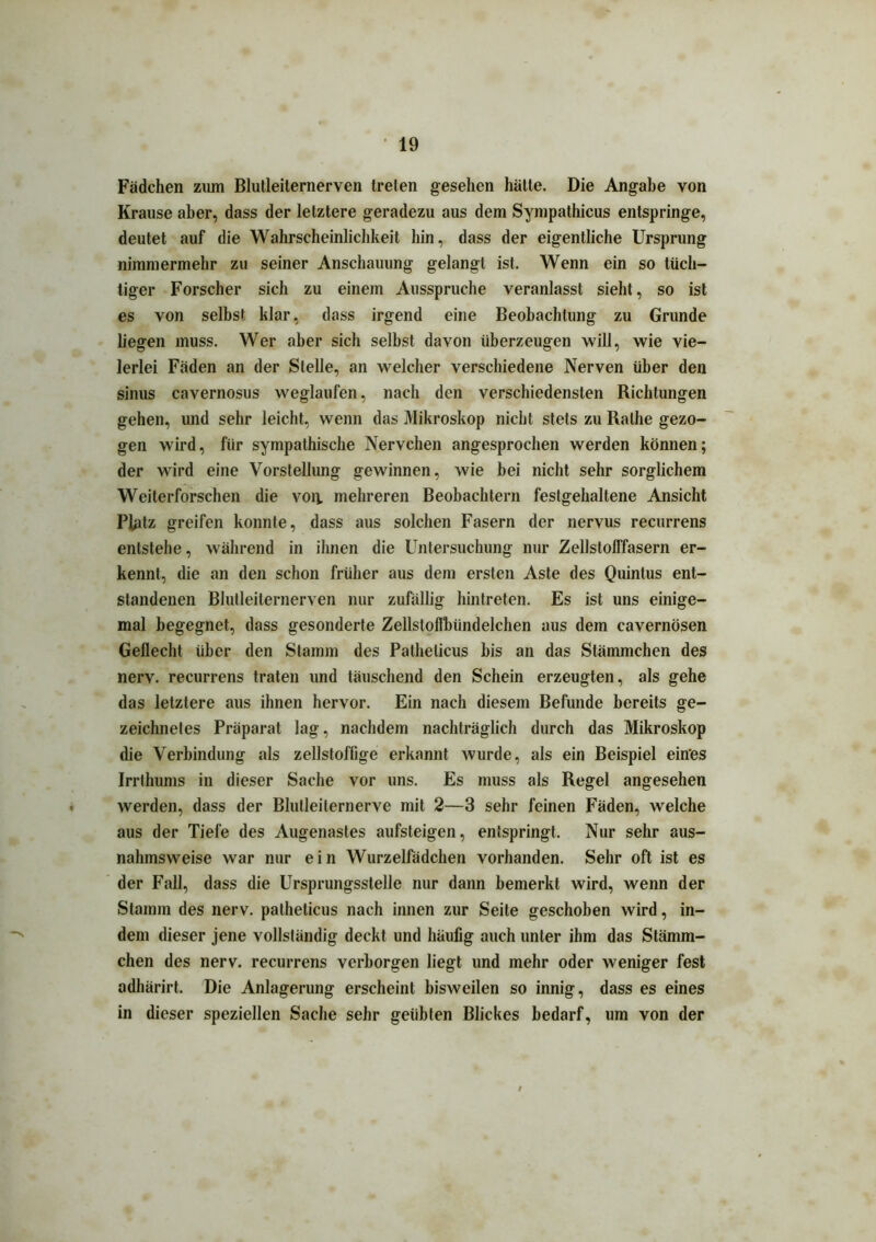 Fädchen zum Blutleilernerven treten gesehen hätte. Die Angabe von Krause aber, dass der letztere geradezu aus dem Sympathicus entspringe, deutet auf die Wahrscheinlichkeit hin, dass der eigentliche Ursprung nimmermehr zu seiner Anschauung gelangt ist. Wenn ein so tüch- tiger Forscher sich zu einem Aussprüche veranlasst sieht, so ist es von selbst klar, dass irgend eine Beobachtung zu Grunde liegen muss. Wer aber sich selbst davon überzeugen will, wie vie- lerlei Fäden an der Stelle, an welcher verschiedene Nerven über den sinus cavernosus weglaufen, nach den verschiedensten Richtungen gehen, und sehr leicht, wenn das Mikroskop nicht stets zu Ralhe gezo- gen wird, für sympathische Nervehen angesprochen werden können; der wird eine Vorstellung gewinnen, wie bei nicht sehr sorglichem Weiterforschen die von. mehreren Beobachtern festgehaltene Ansicht Platz greifen konnte, dass aus solchen Fasern der nervus recurrens entstehe, während in ihnen die Untersuchung nur Zellstolffasern er- kennt, die an den schon früher aus dem ersten Aste des Quintus ent- standenen Blutleiternerven nur zufällig hintreten. Es ist uns einige- mal begegnet, dass gesonderte Zellsloflbiindelchen aus dem cavernösen Geflecht über den Stamm des Pathelicus bis an das Stämmchen des nerv, recurrens traten und täuschend den Schein erzeugten, als gehe das letztere aus ihnen hervor. Ein nach diesem Befunde bereits ge- zeichnetes Präparat lag, nachdem nachträglich durch das Mikroskop die Verbindung als zellstoffige erkannt wurde, als ein Beispiel eines Irrthums in dieser Sache vor uns. Es muss als Regel angesehen werden, dass der Blutleilernerve mit 2—3 sehr feinen Fäden, welche aus der Tiefe des Augenastes aufsteigen, entspringt. Nur sehr aus- nahmsweise war nur ein Wurzelfädchen vorhanden. Sehr oft ist es der Fall, dass die Ursprungsstelle nur dann bemerkt wird, wenn der Stamm des nerv, patheticus nach innen zur Seite geschoben wird, in- dem dieser jene vollständig deckt und häufig auch unter ihm das Stämm- chen des nerv, recurrens verborgen liegt und mehr oder weniger fest adhärirt. Die Anlagerung erscheint bisweilen so innig, dass es eines in dieser speziellen Sache sehr geübten Blickes bedarf, um von der