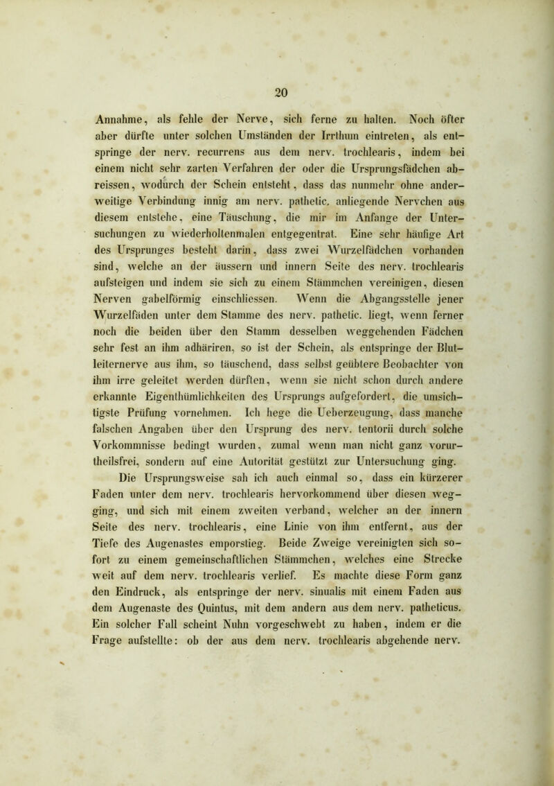 Annahme, als fehle der Nerve, sich ferne zu halten. Noch öfter aber dürfte unter solchen Umständen der Irrthum eintreten, als ent- springe der nerv, recurrens aus dem nerv, trochlearis, indem bei einem nicht sehr zarten Verfahren der oder die Ursprungsfädchen ab- reissen, wodurch der Schein entsteht, dass das nunmehr ohne ander- weitige Verbindung innig am nerv, pathetic. anliegende Nervchen aus diesem entstehe, eine Täuschung, die mir im Anfänge der Unter- suchungen zu wiederholtenmalen entgegentrat. Eine sehr häufige Art des Ursprunges besteht darin, dass zwei Wurzelfädchen vorhanden sind, welche an der äussern und innern Seite des nerv, trochlearis aufsteigen und indem sie sich zu einem Stämmchen vereinigen, diesen Nerven gabelförmig einschliessen. Wenn die Abgangsstelle jener Wurzelfäden unter dem Stamme des nerv, pathetic. liegt, wenn ferner noch die beiden über den Stamm desselben weggehenden Fädchen sehr fest an ihm adhäriren, so ist der Schein, als entspringe der Blut- leiternerve aus ihm, so täuschend, dass seihst geübtere Beobachter von ihm irre geleitet werden dürften, wenn sie nicht schon durch andere erkannte Eigenthümlichkeilen des Ursprungs aufgefordert, die umsich- tigste Prüfung vornehmen. Ich hege die Ueberzeugung, dass manche falschen Angaben über den Ursprung des nerv, tentorii durch solche Vorkommnisse bedingt wurden, zumal wenn man nicht ganz vorur- theilsfrei, sondern auf eine Autorität gestützt zur Untersuchung ging. Die Ursprungsweise sah ich auch einmal so, dass ein kürzerer Faden unter dem nerv, trochlearis hervorkommend über diesen weg- ging, und sich mit einem zweiten verband, welcher an der innern Seite des nerv, trochlearis, eine Linie von ihm entfernt, aus der Tiefe des Augenastes emporstieg. Beide Zweige vereinigten sich so- fort zu einem gemeinschaftlichen Stämmchen, welches eine Strecke weit auf dem nerv, trochlearis verlief. Es machte diese Form ganz den Eindruck, als entspringe der nerv, sinualis mit einem Faden aus dem Augenaste des Quintus, mit dem andern aus dem nerv, patheticus. Ein solcher Fall scheint Nuhn vorgeschwebt zu haben, indem er die Frage aufslellle: oh der aus dem nerv, trochlearis abgehende nerv.