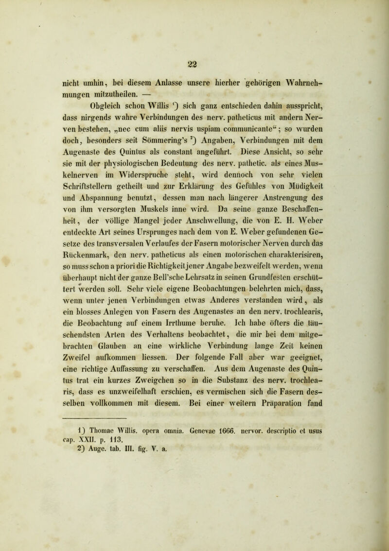 nicht umhin, bei diesem Anlasse unsere hierher gehörigen Wahrneh- mungen mitzutheilen. — Obgleich schon Willis l) sich ganz entschieden dahin ausspricht, dass nirgends wahre Verbindungen des nerv, patheticus mit andern Ner- ven bestehen, „nec cum aliis nervis uspiam connnunicante“; so wurden doch, besonders seit Sömmering’s 2) Angaben, Verbindungen mit dem Augenaste des Quintus als constant angeführt. Diese Ansicht, so sehr sie mit der physiologischen Bedeutung des nerv, pathetic. als eines Mus- kelnerven im Widerspruche stellt, wird dennoch von sehr vielen Schriftstellern getheilt und zur Erklärung des Gefühles von Müdigkeit und Abspannung benutzt, dessen man nach längerer Anstrengung des von ihm versorgten Muskels inne wird. Da seine ganze Beschaffen- heit, der völlige Mangel jeder Anschwellung, die von E. H. Weber entdeckte Art seines Ursprunges nach dem von E. Weber gefundenen Ge- setze des transversalen Verlaufes der Fasern motorischer Nerven durch das Rückenmark, den nerv, patheticus als einen motorischen charakterisiren, so muss schon a priori die Richtigkeit jener Angabe bezweifelt werden, wenn überhaupt nicht der ganze Bell’sche Lehrsatz in seinen Grundfesten erschüt- tert werden soll. Sehr viele eigene Beobachtungen belehrten mich, dass, wenn unter jenen Verbindungen etwas Anderes verstanden wird, als ein blosses Anlegen von Fasern des Augenasles an den nerv, trochlearis, die Beobachtung auf einem Irrthume beruhe. Ich habe öfters die täu- schendsten Arten des Verhaltens beobachtet, die mir bei dem milge- brachten Glauben an eine wirkliche Verbindung lange Zeit keinen Zweifel aufkonnnen Hessen. Der folgende Fall aber war geeignet, eine richtige Auffassung zu verschaffen. Aus dem Augenaste des Quin- tus trat ein kurzes Zweigehen so in die Substanz des nerv, trochlea- ris, dass es unzweifelhaft erschien, es vermischen sich die Fasern des- selben vollkommen mit diesem. Bei einer weitern Präparalion fand 1) Thomae Willis. Opera omnia. Genevae 1666. nervor. descriptio et usus cap. XXII. p. 113. 2) Auge. tab. III. fig. V. a.
