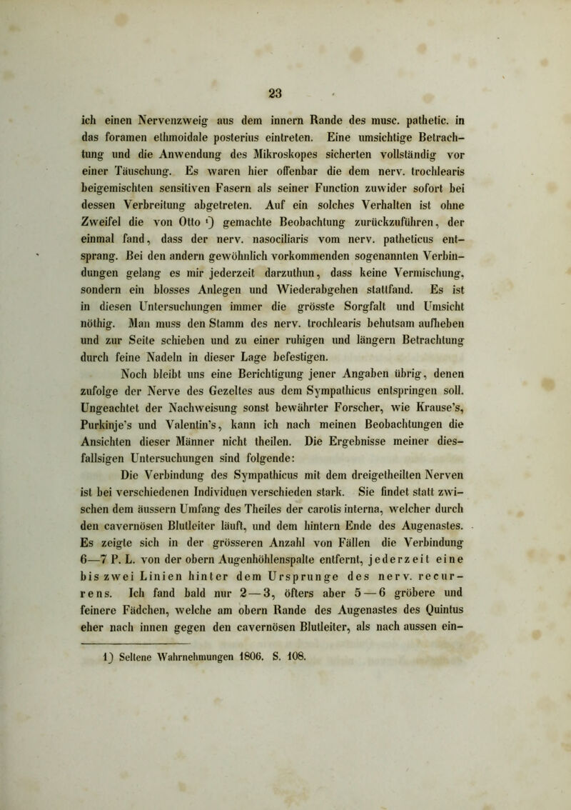 ich einen Nervenzweig aus dem innern Rande des musc. pathetic. in das foramen elhmoidale posterius eintreten. Eine umsichtige Betrach- tung und die Anwendung des Mikroskopes sicherten vollständig vor einer Täuschung. Es waren hier offenbar die dem nerv, trochlearis beigemischten sensitiven Fasern als seiner Function zuwider sofort bei dessen Verbreitung abgetreten. Auf ein solches Verhalten ist ohne Zweifel die von Otto *) gemachte Beobachtung zurückzuführen, der einmal fand, dass der nerv, nasociliaris vom nerv, patheticus ent- sprang. Bei den andern gewöhnlich vorkommenden sogenannten Verbin- dungen gelang es mir jederzeit darzuthun, dass keine Vermischung, sondern ein blosses Anlegen und Wiederabgehen stattfand. Es ist in diesen Untersuchungen immer die grösste Sorgfalt und Umsicht nöthig. Man muss den Stamm des nerv, trochlearis behutsam aufheben und zur Seite schieben und zu einer ruhigen und längern Betrachtung durch feine Nadeln in dieser Lage befestigen. Noch bleibt uns eine Berichtigung jener Angaben übrig, denen zufolge der Nerve des Gezeltes aus dem Sympathicus entspringen soll. Ungeachtet der Nachweisung sonst bewährter Forscher, wie Krause’s, Purkinje’s und Valenlin’s, kann ich nach meinen Beobachtungen die Ansichten dieser Männer nicht theilen. Die Ergebnisse meiner dies- fallsigen Untersuchungen sind folgende: Die Verbindung des Sympathicus mit dem dreigetheilten Nerven ist bei verschiedenen Individuen verschieden stark. Sie findet statt zwi- schen dem äussern Umfang des Theiles der carotis interna, welcher durch den cavernösen Blulleiter läuft, und dem hintern Ende des Augenastes. Es zeigte sich in der grösseren Anzahl von Fällen die Verbindung 6—7 P. L. von der obern Augenhöhlenspalte entfernt, jederzeit eine bis zwei Linien hinter dem Ursprünge des nerv, recur- rens. Ich fand bald nur 2 — 3, öfters aber 5 — 6 gröbere und feinere Fädchen, welche am obern Rande des Augenastes des Quintus eher nach innen gegen den cavernösen Blutleiter, als nach aussen ein- 1) Seltene Wahrnehmungen 1806. S. 108.
