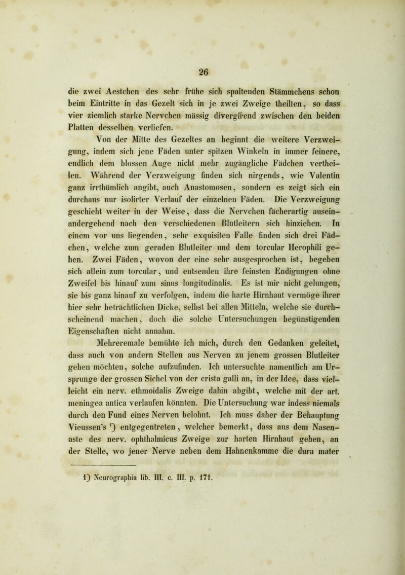 die zwei Aestchen des sehr frühe sich spaltenden Stämmchens schon beim Eintritte in das Gezelt sich in je zwei Zweige theilten, so dass vier ziemlich starke Nervchen massig divergi'rend zwischen den beiden Platten desselben verliefen. Von der Mitte des Gezelles an beginnt die weitere Verzwei- gung, indem sich jene Fäden unter spitzen Winkeln in immer feinere, endlich dem blossen Auge nicht mehr zugängliche Fädchen verthei- len. Während der Verzweigung finden sich nirgends, wie Valentin ganz irrthümlich angibt, auch Anastomosen, sondern es zeigt sich ein durchaus nur isolirter Verlauf der einzelnen Fäden. Die Verzweigung geschieht weiter in der Weise, dass die Nervchen fächerartig ausein- andergehend nach den verschiedenen Blutleitern sich hinziehen. In einem vor uns liegenden, sehr exquisiten Falle finden sich drei Fäd- chen, welche zum geraden Blutleiter und dem torcular Herophili ge- hen. Zwei Fäden, wovon der eine sehr ausgesprochen ist, begeben sich allein zum torcular, und entsenden ihre feinsten Endigungen ohne Zweifel bis hinauf zum sinus longitudinalis. Es ist mir nicht gelungen, sie bis ganz hinauf zu verfolgen, indem die harte Hirnhaut vermöge ihrer hier sehr beträchtlichen Dicke, selbst bei allen Mitteln, welche sie durch- scheinend machen, doch die solche Untersuchungen begünstigenden Eigenschaften nicht annahm. Mehreremale bemühte ich mich, durch den Gedanken geleitet, dass auch von andern Stellen aus Nerven zu jenem grossen Blutleiter gehen möchten, solche aufzufinden. Ich untersuchte namentlich am Ur- sprünge der grossen Sichel von der crista galli an, in der Idee, dass viel- leicht ein nerv, ethmoidalis Zweige dahin abgibt, welche mit der art. meningea antica verlaufen könnten. Die Untersuchung war indess niemals durch den Fund eines Nerven belohnt. Ich muss daher der Behauptung Vieussen’s *) entgegentrelen, welcher bemerkt, dass aus dem Nasen- aste des nerv, ophthalmicus Zweige zur harten Hirnhaut gehen, an der Stelle, wo jener Nerve neben dem Hahnenkamme die dura mater 1) Neurographia üb. III. c. III. p. 171.