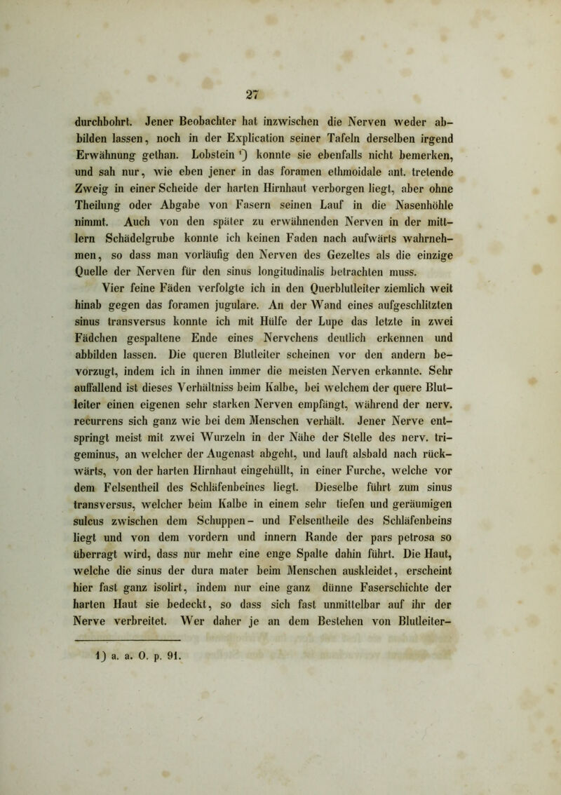 durchbohrt. Jener Beobachter hat inzwischen die Nerven weder ab- bilden lassen, noch in der Explication seiner Tafeln derselben irgend Erwähnung gelhan. Lobstein ’) konnte sie ebenfalls nicht bemerken, und sah nur, wie eben jener in das foramen ethmoidale ant. tretende Zweig in einer Scheide der harten Hirnhaut verborgen liegt, aber ohne Theilung oder Abgabe von Fasern seinen Lauf in die Nasenhöhle nimmt. Auch von den später zu erwähnenden Nerven in der mitt- lern Schädelgrube konnte ich keinen Faden nach aufwärts wahrneh- men, so dass man vorläufig den Nerven des Gezeltes als die einzige Quelle der Nerven für den sinus longitudinalis betrachten muss. Vier feine Fäden verfolgte ich in den Querblutleiter ziemlich weit hinab gegen das foramen jugulare. An der Wand eines aufgeschlitzten sinus transversus konnte ich mit Hülfe der Lupe das letzte in zwei Fädchen gespaltene Ende eines Nervchens deutlich erkennen und abbilden lassen. Die queren Blutleiter scheinen vor den andern be- vorzugt, indem ich in ihnen immer die meisten Nerven erkannte. Sehr auffallend ist dieses Verlüiltniss beim Kalbe, bei welchem der quere Blut- leiter einen eigenen sehr starken Nerven empfängt, während der nerv, recurrens sich ganz wie bei dem Menschen verhält. Jener Nerve ent- springt meist mit zwei Wurzeln in der Nähe der Stelle des nerv, tri— geminus, an welcher der Augenast abgeht, und lauft alsbald nach rück- wärts, von der harten Hirnhaut eingehüllt, in einer Furche, welche vor dem Felsentheil des Schläfenbeines liegt. Dieselbe führt zum sinus transversus, welcher beim Kalbe in einem sehr tiefen und geräumigen sulcus zwischen dem Schuppen- und Felsentheile des Schläfenbeins liegt und von dem vordem und innern Rande der pars petrosa so überragt wird, dass nur mehr eine enge Spalte dahin führt. Die Haut, welche die sinus der dura mater beim Menschen auskleidet, erscheint hier fast ganz isolirt, indem nur eine ganz dünne Faserschichte der harten Haut sie bedeckt, so dass sich fast unmittelbar auf ihr der Nerve verbreitet. Wer daher je an dem Bestehen von Blutleiter- i) a. a. 0. p. 91.