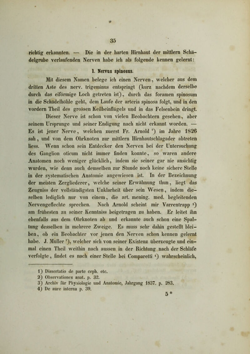 * 35 richtig erkannten. — Die in der harten Hirnhaut der mittlern Schä- delgrube verlaufenden Nerven habe ich als folgende kennen gelernt: 1. Nervus spinosus. Mit diesem Namen belege ich einen Nerven, welcher aus dem drillen Aste des nerv, trigeminus entspringt (kurz nachdem derselbe durch das eiförmige Loch getreten ist), durch das foramen spinosum in die Schädelhöhle geht, dem Laufe der arteria spinosa folgt, und in den vordem Theil des grossen Keilbeinflügels und in das Felsenbein dringt. Dieser Nerve ist schon von vielen Beobachtern gesehen, aber seinem Ursprünge und seiner Endigung nach nicht erkannt worden. — Es ist jener Nerve, welchen zuerst Fr. Arnold ‘) im Jahre 1826 sah, und von dem Ohrknoten zur mittlern Hirnhautschlagader abtreten liess. Wenn schon sein Entdecker den Nerven bei der Untersuchung des Ganglion oticum nicht immer finden konnte, so waren andere Anatomen noch weniger glücklich, indem sie seiner gar nie ansichtig wurden, wie denn auch demselben zur Stunde noch keine sichere Stelle in der systematischen Anatomie angewiesen ist. In der Bezeichnung der meisten Zergliederer, welche seiner Erwähnung thun, liegt das Zeugniss der vollständigsten Unklarheit über sein Wesen, indem die- selben lediglich nur von einem, die art. mening. med. begleitenden Nervengeflechte sprechen. Nach Arnold scheint mir Varrentrapp * 2) am frühesten zu seiner Kenntniss beigetragen zu haben. Er leitet ihn ebenfalls aus dem Ohrknoten ab und erkannte auch schon eine Spal- tung desselben in mehrere Zweige. Es muss sehr dahin gestellt blei- ben, ob ein Beobachter vor jenen den Nerven schon kennen gelernt habe. J. Müller 3), welcher sich von seiner Existenz überzeugte und ein- mal einen Theil weithin nach aussen in der Richtung nach der Schläfe verfolgte, findet es nach einer Stelle bei Comparetti 4) wahrscheinlich, t) Dissertatio de parte ceph. etc. 2) Observationes anat. p. 32. 3) Archiv für Physiologie und Anatomie, Jahrgang 1837. p. 283. 4) De aure interna p. 39.