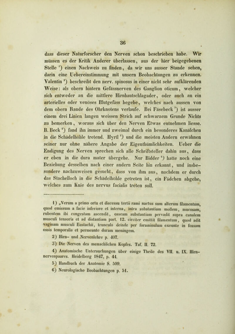 dass dieser Naturforscher den Nerven schon beschrieben habe. Wir müssen es der Kritik Anderer überlassen, aus der hier beigegebenen Stelle 0 einen Nachweis zu finden, da wir uns ausser Stande sehen, darin eine Uebereinstimmung mit unsern Beobachtungen zu erkennen. Valentin 1 2) beschreibt den nerv, spinosus in einer nicht sehr aufklärenden Weise: als obern hintern Gefässnerven des Ganglion oticum, welcher sich entweder an die mittlere Hirnhautschlagader, oder auch an ein arterielles oder venöses Blutgefäss begebe, welches nach aussen von dem obern Rande des Ohrknotens verlaufe. Bei Fäsebeck 3) ist ausser einem drei Linien langen weissen Strich auf schwarzem Grunde Nichts zu bemerken, woraus sich über den Nerven Etwas entnehmen liesse. B. Beck 4 *) fand ihn immer und zweimal durch ein besonderes Kanälchen in die Schädelhöhle tretend. Hyrll r0 und die meisten Andern erwähnen seiner nur ohne nähere Angabe der Eigenthümlichkeiten. Ueber die Endigung des Nerven sprechen sich alle Schriftsteller dahin aus, dass er eben in die dura mater übergehe. Nur Bidder 6J hatte noch eine Beziehung desselben nach einer andern Seite hin erkannt, und insbe- sondere nachzuweisen gesucht, dass von ihm aus, nachdem er durch das Stachelloch in die Schädelhöhle getreten ist, ein Fädchen abgehe, welches zum Knie des nervus facialis treten soll. 1) „Verum a primo ortu et discessu tertii rami nactus sum alterum filamentum, quod emissuin a facie inferiore et interna, intra substanliain möllern, mucosam, rubentein ibi congestam ascendit, osseam substanliain pervadit supra canalem musculi tensoris et ad distantiam part. 12. circiler eiriillit filamentum, quod adit vaginam musculi Eustachii, trunculo deinde per foraininulum exeunle in fossam ossis temporalis et permeante durain meningein. 2) Hirn- und Nervenlehre p. 407. 3) Die Nerven des menschlichen Kopfes. Taf. II. 72. 4) Anatomische Untersuchungen über einige Theile des VII. u. IX. Hirn- nervenpaares. Heidelberg 1847, p. 44. 53 Handbuch der Anatomie S. 599. 6) Neurologische Beobachtungen p. 51.