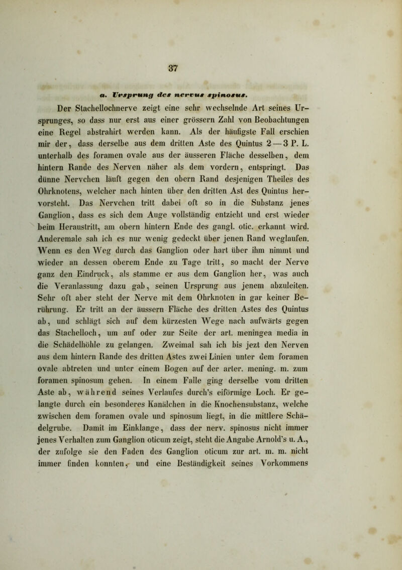 a. Ursprung des nerrus spinosus. Der Slachellochnerve zeigt eine sehr wechselnde Art seines Ur- sprunges, so dass nur erst aus einer grossem Zahl von Beobachtungen eine Regel abstrahirt werden kann. Als der häufigste Fall erschien mir der, dass derselbe aus dem dritten Aste des Quintus 2 — 3 P. L. unterhalb des foramen ovale aus der äusseren Fläche desselben, dem hintern Rande des Nerven näher als dem vordem, entspringt. Das dünne Nervchen läuft gegen den obern Rand desjenigen Theiles des Ohrknotens, welcher nach hinten Uber den dritten Ast des Quintus her- vorsteht. Das Nervchen tritt dabei oft so in die Substanz jenes Ganglion, dass es sich dem Auge vollständig entzieht und erst wieder beim Heraustritt, am obern hintern Ende des gangl. otic. erkannt wird. Anderemale sah ich es nur wenig gedeckt Uber jenen Rand weglaufen. Wenn es den Weg durch das Ganglion oder hart Uber ihm nimmt und wieder an dessen oberem Ende zu Tage tritt, so macht der Nerve ganz den Eindruck, als stamme er aus dem Ganglion her, was auch die Veranlassung dazu gab, seinen Ursprung aus jenem abzuleiten. Sehr oft aber steht der Nerve mit dem Ohrknoten in gar keiner Be- rührung. Er tritt an der äussern Fläche des dritten Astes des Quintus ab, und schlägt sich auf dem kürzesten Wege nach aufwärts gegen das Stachelloch, um auf oder zur Seite der art. meningea media in die Schädelhöhle zu gelangen. Zweimal sah ich bis jezt den Nerven aus dem hintern Rande des dritten Astes zwei Linien unter dem foramen ovale abtreten und unter einem Bogen auf der arler. mening. m. zum foramen spinosum gehen. In einem Falle ging derselbe vom dritten Aste ab, während seines Verlaufes durch’s eiförmige Loch. Er ge- langte durch ein besonderes Kanälchen in die Knochensubstanz, welche zwischen dem foramen ovale und spinosum liegt, in die mittlere Schä- delgrube. Damit im Einklänge, dass der nerv, spinosus nicht immer jenes Verhalten zum Ganglion oticum zeigt, steht die Angabe Arnold’s u. A., der zufolge sie den Faden des Ganglion oticum zur art. m. m. nicht immer finden konnten, und eine Beständigkeit seines Vorkommens