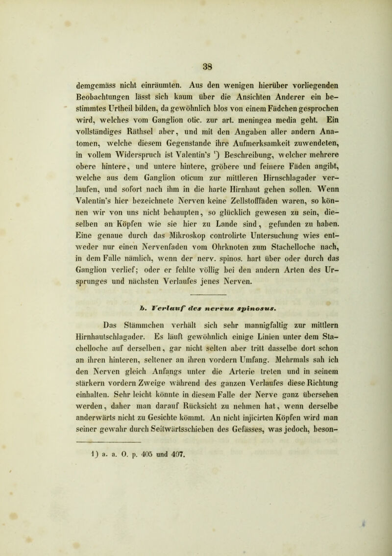 demgemäss nicht einräumten. Aus den wenigen hierüber vorliegenden Beobachtungen lässt sich kaum über die Ansichten Anderer ein be- stimmtes Urtheil bilden, da gewöhnlich blos von einem Fädchen gesprochen wird, welches vom Ganglion otic. zur art. meningea media geht. Ein vollständiges Räthsel aber, und mit den Angaben aller andern Ana- tomen, welche diesem Gegenstände ihre Aufmerksamkeit zuwendeten, in vollem Widerspruch ist Valentin’s l) Beschreibung, welcher mehrere obere hintere, und untere hintere, gröbere und feinere Fäden angibt, welche aus dem Ganglion oticum zur mittleren Hirnschlagader ver- laufen, und sofort nach ihm in die harte Hirnhaut gehen sollen. Wenn Valentin’s hier bezeichnete Nerven keine Zellstofffäden waren, so kön- nen wir von uns nicht behaupten, so glücklich gewesen zu sein, die- selben an Köpfen wie sie hier zu Lande sind, gefunden zu haben. Eine genaue durch das Mikroskop controlirte Untersuchung wies ent- weder nur einen Nervenfaden vom Ohrknoten zum Stachelloche nach, in dem Falle nämlich, wenn der nerv, spinös, hart über oder durch das Ganglion verlief; oder er fehlte völlig bei den andern Arten des Ur- sprunges und nächsten Verlaufes jenes Nerven. h. Verlauf des nereus spinosus. Das Stämmchen verhält sich sehr mannigfaltig zur mittlern Hirnhautschlagader. Es läuft gewöhnlich einige Linien unter dem Sta- chelloche auf derselben, gar nicht selten aber tritt dasselbe dort schon an ihren hinteren, seltener an ihren vordem Umfang. Mehrmals sah ich den Nerven gleich Anfangs unter die Arterie treten und in seinem stärkern vordem Zweige während des ganzen Verlaufes diese Richtung einhalten. Sehr leicht könnte in diesem Falle der Nerve ganz übersehen werden, daher man darauf Rücksicht zu nehmen hat, wenn derselbe anderwärts nicht zu Gesichte kömmt. An nicht injicirten Köpfen wird man seiner gewahr durch Seilwärlsschieben des Gefässes, was jedoch, beson- 1J a. a. 0. p. 405 und 407.