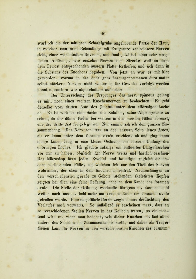 warf ich die der mittleren Schädelgrube angehörende Partie der Haut, in welcher man nach Behandlung mit Essigsäure zahlreichere Nerven sieht, einer wiederholten Revision, und fand jetzt hei einer sehr sorg- lichen Ablösung, wie einzelne Nerven eine Strecke weit an ihrer dem Periost entsprechenden äussern Platte fortliefen, und sich dann in die Substanz des Knochens begaben. Von jetzt an war es mir klar geworden, warum in der doch ganz herausgenommenen dura mater selbst stärkere Nerven nicht weiter in ihr Gewebe verfolgt werden konnten, sondern wie abgeschnilten aufhörten. Bei Untersuchung des Ursprunges des nerv, spinosus gelang es mir, noch einen weitern Knochennerven zu beobachten. Es geht derselbe vom dritten Aste des Quintus unter dem eiförmigen Loche ab. Es ist wirklich eine Sache des Zufalles, Seine Abgangsstelle zu sehen, da der diinne Faden bei weitem in den meisten Fällen abreisst, ehe der dritte Ast freigelegt ist. Nur einmal sah ich den ganzen Zu- sammenhang. Das Nervchen trat an der äussern Seite jenes Astes, als er kaum unter dem foramen ovale erschien, ah und ging kaum einige Linien lang in eine kleine Oeffnung am äussern Umfang des eiförmigen Loches. Ich glaubte anfangs ein entleertes Blutgefässchen vor mir zu haben, obgleich der Nerve weiss und härtlich erschien* Das Mikroskop löste jeden Zweifel und bestätigte zugleich die an- dern vorliegenden Fälle, an Vielehen ich nur den Theil des Nerven wahrnahm, der oben in den Knochen hineintrat. Nachsuchungen an den verschiedensten gerade zu Gebote stehenden skeletirten Köpfen zeigten bei allen eine feine Oeffnung, nahe an dem Rande des foramen ovale. Die Stelle der Oeffnung wechselte übrigens so, dass sie bald weiter nach aussen, bald mehr am vordem Ende des foramen ovale getroffen wurde. Eine eingeführte Borste zeigte immer die Richtung des Verlaufes nach vorwärts. So auffallend es erscheinen muss, dass an so verschiedenen Stellen Nerven in das Keilbein treten, so einleuch- tend wird es, wenn man bedenkt, wie dieser Knochen mit fast allen andern des Schädels im Zusammenhänge steht, und daher als Träger dienen kann für Nerven zu den verschiedensten Knochen des cranium.