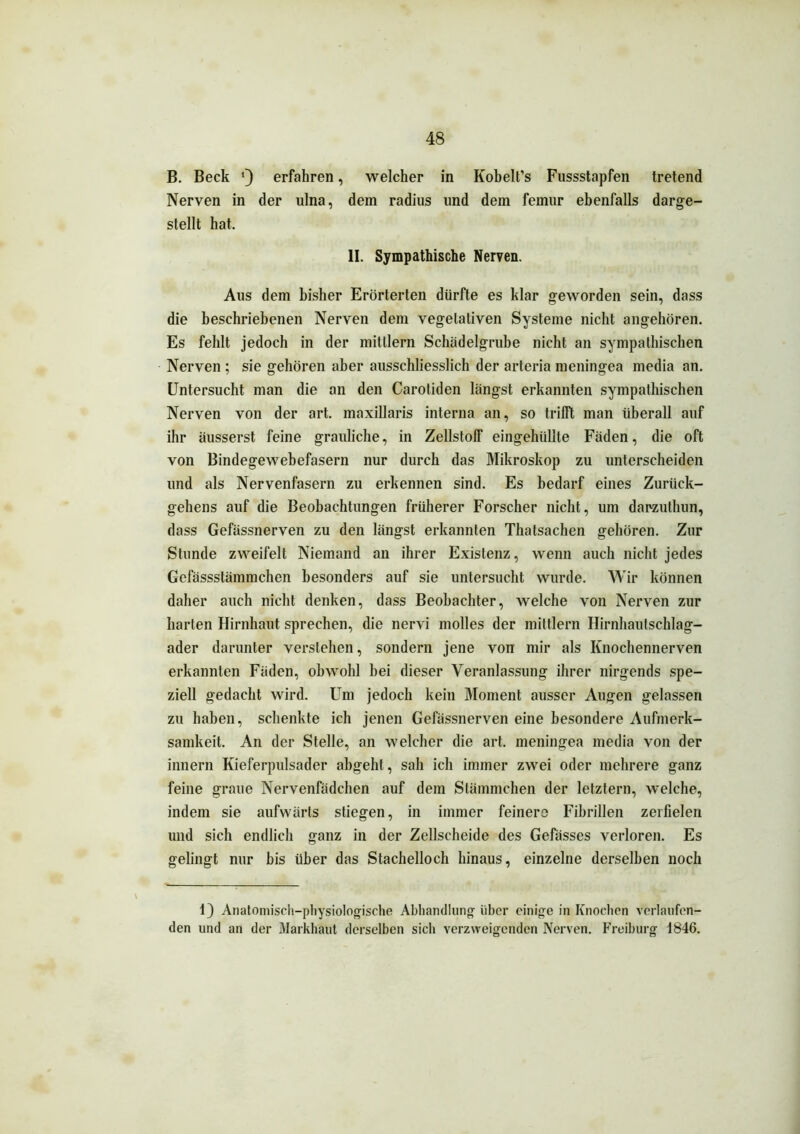 B. Beck 9 erfahren, welcher in Kobelt’s Fussstapfen tretend Nerven in der ulna, dem radius lind dem femur ebenfalls darge- stellt hat. II. Sympathische Nerven. Aus dem bisher Erörterten dürfte es klar geworden sein, dass die beschriebenen Nerven dem vegetativen Systeme nicht angehören. Es fehlt jedoch in der mitllern Schädelgrube nicht an sympathischen Nerven ; sie gehören aber ausschliesslich der arteria meningea media an. Untersucht man die an den Carotiden längst erkannten sympathischen Nerven von der art. maxillaris interna an, so trifft man überall auf ihr äusserst feine grauliche, in Zellstoff eingehüllte Fäden, die oft von Bindegewebefasern nur durch das Mikroskop zu unterscheiden und als Nervenfasern zu erkennen sind. Es bedarf eines Zurück- gehens auf die Beobachtungen früherer Forscher nicht, um darzuthun, dass Gefässnerven zu den längst erkannten Thatsachen gehören. Zur Stunde zweifelt Niemand an ihrer Existenz, wenn auch nicht jedes Gefässstämmchen besonders auf sie untersucht wurde. Wir können daher auch nicht denken, dass Beobachter, welche von Nerven zur harten Hirnhaut sprechen, die nervi molles der mittlern Hirnhautschlag- ader darunter verstehen, sondern jene von mir als Knochennerven erkannten Fäden, obwohl hei dieser Veranlassung ihrer nirgends spe- ziell gedacht wird. Um jedoch kein Moment ausser Augen gelassen zu haben, schenkte ich jenen Gefässnerven eine besondere Aufmerk- samkeit. An der Stelle, an welcher die art. meningea media von der innern Kieferpulsader abgeht, sah ich immer zwei oder mehrere ganz feine graue Nervenfädchen auf dem Stämmchen der letztem, welche, indem sie aufwärts stiegen, in immer feinere Fibrillen zerfielen und sich endlich ganz in der Zellscheide des Gefässes verloren. Es gelingt nur bis über das Stachelloch hinaus, einzelne derselben noch 1) Anatomisch-physiologische Abhandlung über einige in Knochen verlaufen- den und an der Markhaut derselben sich verzweigenden Nerven. Freiburg 1846.