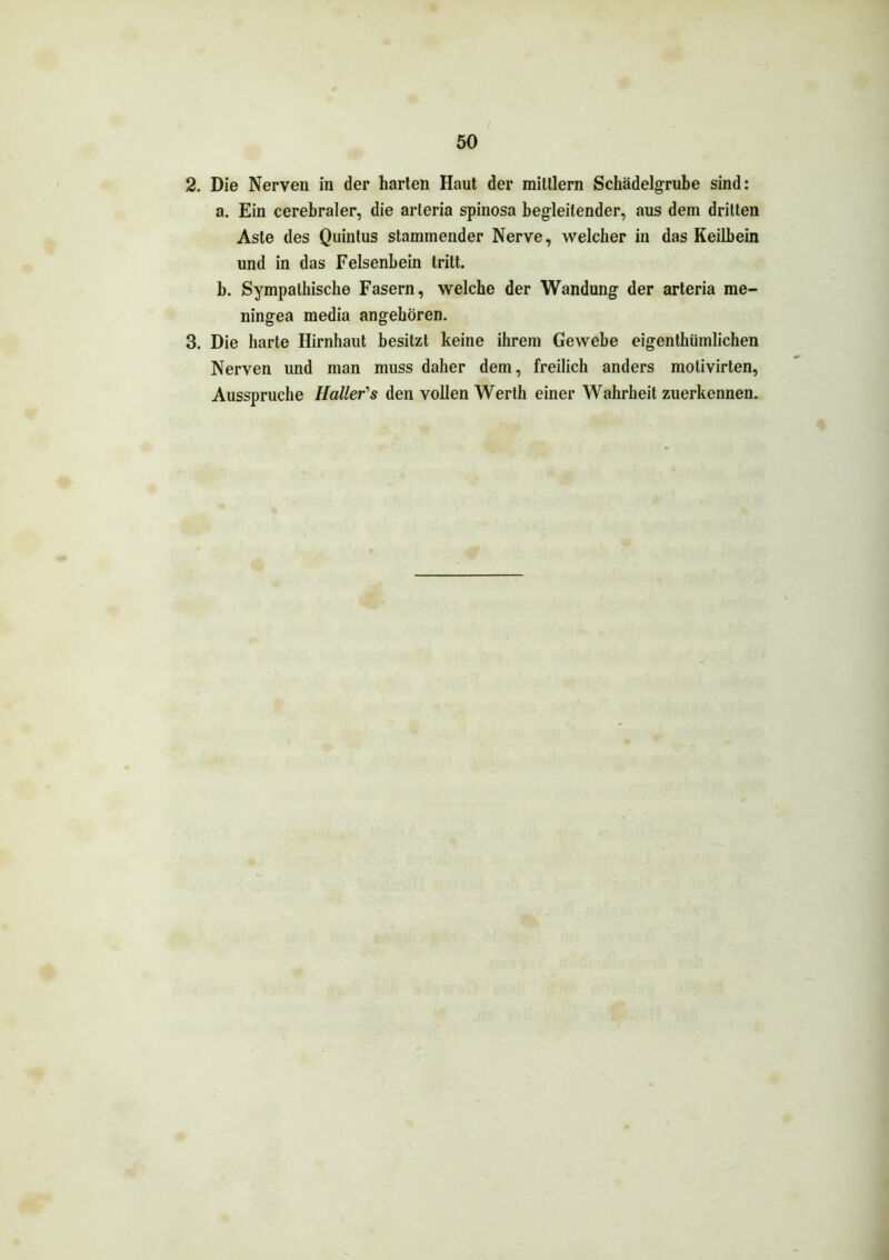 2. Die Nerven in der harten Haut der mitllern Schädelgrube sind: a. Ein cerebraler, die arteria spinosa begleitender, aus dem dritten Aste des Quintus stammender Nerve, welcher in das Keilbein und in das Felsenbein tritt. b. Sympathische Fasern, welche der Wandung der arteria me- ningea media angeboren. 3. Die harte Hirnhaut besitzt keine ihrem Gewebe eigenthümlichen Nerven und man muss daher dem, freilich anders motivirten, Ausspruche Haller's den vollen Werth einer Wahrheit zuerkennen.