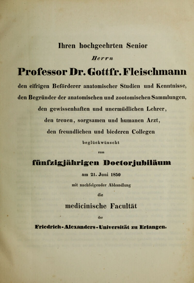 Ihren hochgeehrten Senior Herrn Professor Dr. Gottfr. Fleischmann den eifrigen Beförderer anatomischer Studien und Kenntnisse, den Begründer der anatomischen und zootomischen Sammlungen, den gewissenhaften und unermüdlichen Lehrer, den treuen, sorgsamen und humanen Arzt, den freundlichen und biederen Collegen beglückwünscht zum füiifzlgjälipisen Doctorjutiiläum am 21. Juni 1850 mit nachfolgender Abhandlung die medicinische Facultät Friedrich - dklexanders - Universität zu Frlangeut