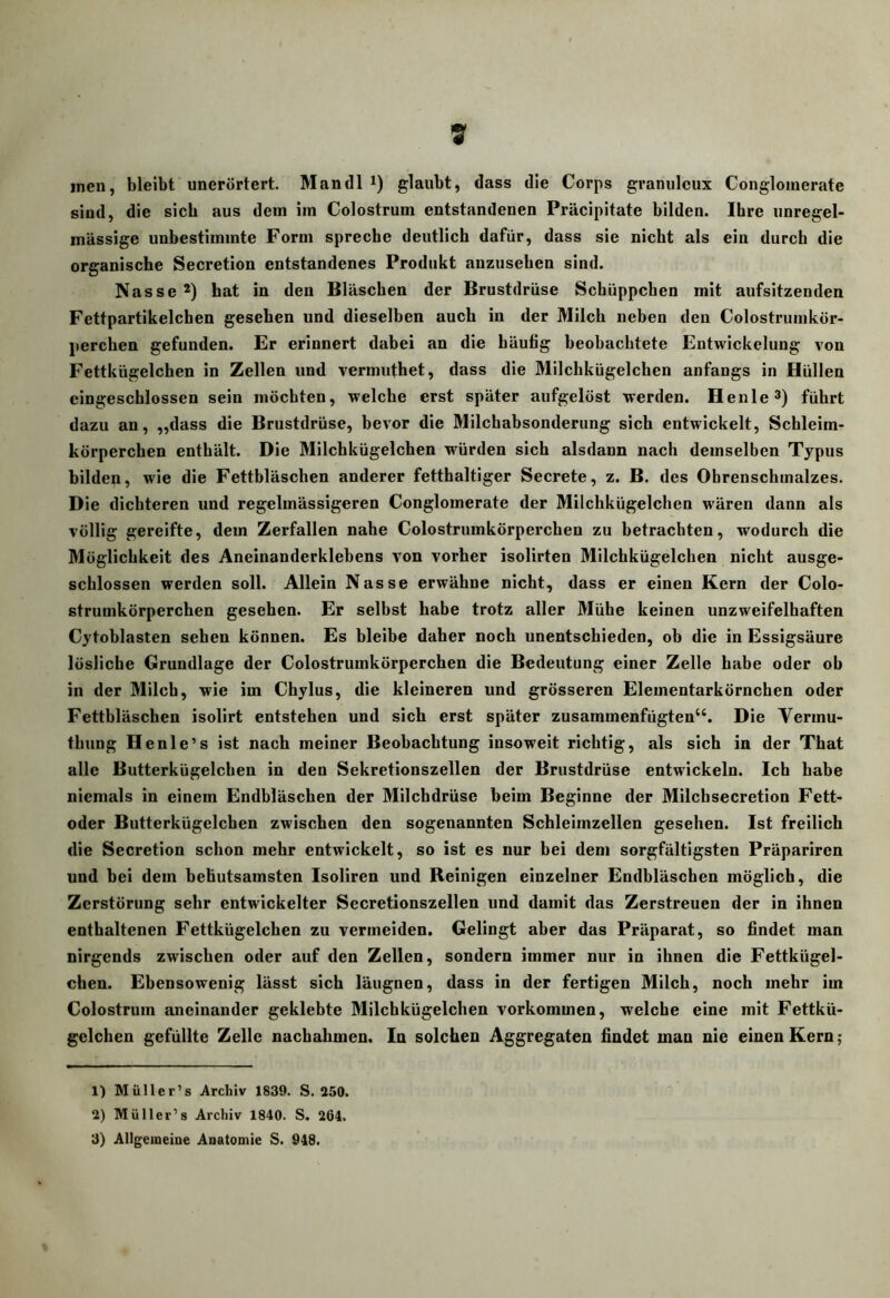 inen, bleibt unerörtert. Mandl glaubt, dass die Corps granuleux Congloinerate sind, die sich aus dem im Colostrum entstandenen Präcipitate bilden. Ihre unregel- mässige unbestimmte Form spreche deutlich dafür, dass sie nicht als ein durch die organische Secretion entstandenes Produkt anzusehen sind. Nasse*) hat in den Bläschen der Brustdrüse Schüppchen mit aufsitzenden Fettpartikelchen gesehen und dieselben auch in der Milch neben den Colostrumkör- perchen gefunden. Er erinnert dabei an die häufig beobachtete Entwickelung von Fettkügelchen in Zellen und vermuthet, dass die Milchkügelchen anfangs in Hüllen cingeschlossen sein möchten, welche erst später aufgelöst werden. Henle^) führt dazu an, „dass die Brustdrüse, bevor die Milchabsonderung sich entwickelt, Schleim- körperchen enthält. Die Milchkügelchen würden sich alsdann nach demselben Typus bilden, wie die Fettbläschen anderer fetthaltiger Secrete, z. B. des Ohrenschmalzes. Die dichteren und regelmässigeren Conglomerate der Milchkügelchen wären dann als völlig gereifte, dem Zerfallen nahe Colostrumkörperchen zu betrachten, wodurch die Möglichkeit des Aneinanderklehens von vorher isolirten Milchkügelchen nicht ausge- schlossen werden soll. Allein Nasse erwähne nicht, dass er einen Kern der Colo- strumkörperchen gesehen. Er selbst habe trotz aller Mühe keinen unzweifelhaften Cytohlasten sehen können. Es bleibe daher noch unentschieden, oh die in Essigsäure lösliche Grundlage der Colostrumkörperchen die Bedeutung einer Zelle habe oder ob in der Milch, wie im Chylus, die kleineren und grösseren Elementarkörnchen oder Fettbläschen isolirt entstehen und sich erst später zusammenfügten‘‘. Die Vermu- thung Henle’s ist nach meiner Beobachtung insoweit richtig, als sich in der That alle Butterkügelchen in den Sekretionszellen der Brustdrüse entwickeln. Ich habe niemals in einem Endbläschen der Milchdrüse heim Beginne der Milchsecretion Fett- oder Butterkügelchen zwischen den sogenannten Schleimzellen gesehen. Ist freilich die Secretion schon mehr entwickelt, so ist es nur bei dem sorgfältigsten Präpariren und hei dem behutsamsten Isoliren und Reinigen einzelner Endhläschen möglich, die Zerstörung sehr entwickelter Secretionszellen und damit das Zerstreuen der in ihnen enthaltenen Fettkügelchen zu vermeiden. Gelingt aber das Präparat, so findet man nirgends zwischen oder auf den Zellen, sondern immer nur in ihnen die Fettkügel- chen. Ebensowenig lässt sich läugnen, dass in der fertigen Milch, noch mehr im Colostrum aneinander geklebte Milchkügelchen verkommen, welche eine mit Fettkü- gelchen gefüllte Zelle naebahmen. In solchen Aggregaten findet man nie einen Kern; 1) Müller’s Archiv 1839. S. 250. 2) Müller’s Archiv 1840. S. 264. 3) Allgemeine Anatomie S. 948.
