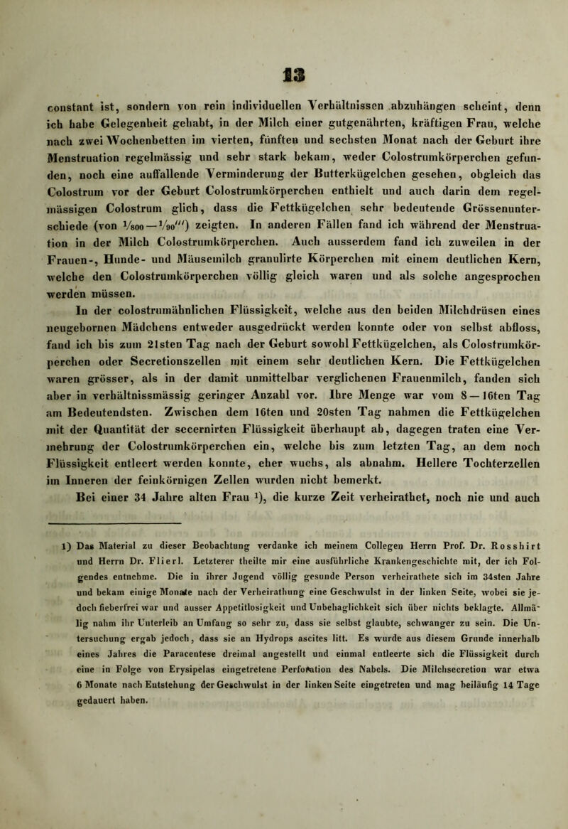 constant ist, sondern von rein individuellen Verhältnissen abzubängen scheint, denn ich habe Gelegenheit gehabt, in der Milch einer gutgenährten, kräftigen Frau, welche nach zwei Wochenbetten im vierten, fünften und sechsten ölonat nach der Gehurt ihre Menstruation regelmässig und sehr stark bekam, weder Colostrumkörperchen gefun- den, noch eine auffallende Verminderung der Butterkügelchen gesehen, obgleich das Colostrum vor der Geburt Colostrumkörperchen enthielt und auch darin dem regel- mässigen Colostrum glich, dass die Fettkügelchen sehr bedeutende Grössenunter- schiede (von Vsoo —V90') zeigten. In anderen Fällen fand ich während der Menstrua- tion in der Milch Colostrumkörperchen. Auch ausserdem fand ich zuweilen in der Frauen-, Hunde- und Mäusemilch granulirte Körperchen mit einem deutlichen Kern, welche den Colostrumkörperchen völlig gleich waren und als solche angesprochen werden müssen. In der colostrumähnlichen Flüssigkeit, welche aus den beiden Milchdrüsen eines neugebornen Mädchens entweder ausgedrückt werden konnte oder von selbst abfloss, fand ich bis zum 21sten Tag nach der Geburt sowohl Fettkügelchen, als Colostrumkör- perchen oder Secretionszellen mit einem sehr deutlichen Kern. Die Fettkügelchen waren grösser, als in der damit unmittelbar verglichenen Frauenmilch, fanden sich aber in verhältnissmässig geringer Anzahl vor. Ihre Menge war vom 8 —löten Tag am Bedeutendsten. Zwischen dem löten und 20sten Tag nahmen die Fettkügelchen mit der Quantität der secernirten Flüssigkeit überhaupt ab, dagegen traten eine Ver- mehrung der Colostrumkörperchen ein, welche bis zum letzten Tag, an dem noch Flüssigkeit entleert werden konnte, eher wuchs, als abnabm. Hellere Tochterzellen im Inneren der feinkörnigen Zellen wurden nicht bemerkt. Bei einer 34 Jahre alten Frau ^), die kurze Zeit verheirathet, noch nie und auch 1) Das Material zu dieser Beobaclitung verdanke ich meinem Colleges Herrn Prof. Dr. Rosshirt und Herrn Dr. Flierl. Letzterer theilte mir eine ausführliche Krankengeschichte mit, der ich Fol- gendes entnehme. Die in ihrer Jugend völlig gesunde Person verheirathete sich ira 34sten Jahre und bekam einige Monaite nach der Verheirathung eine Geschwulst in der linken Seite, wobei sie je- doch fieberfrei war und ausser Appetitlosigkeit und Unbehaglichkeit sich über nichts beklagte. Allmä* lig nahm ihr Unterleib an Umfang so sehr zu, dass sie selbst glaubte, schwanger zu sein. Die Un- tersuchung ergab jedoch, dass sie an Hydrops ascites litt. £s wurde aus diesem Grunde innerhalb eines Jahres die Parucentese dreimal angestellt und einmal entleerte sich die Flüssigkeit durch eine in Folge von Erysipelas eingetretene Perforation des Nabels. Die Milchsecretion war etwa 6 Monate nach Entstehung der Geschwulst in der linken Seite eingetreten und mag beiläufig 14 Tage gedauert haben.