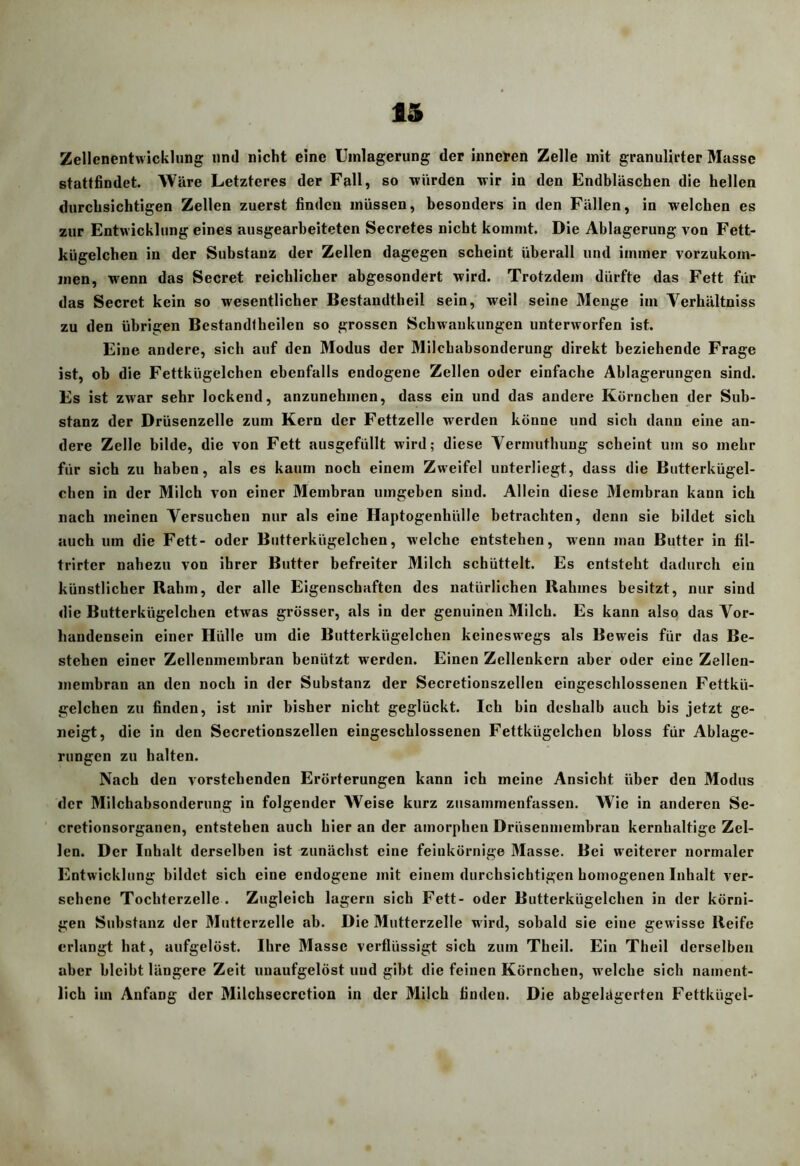 Zellenentwicklung und nicht eine Uinlagerung der inneren Zelle mit granulirter Masse stattfindet. Wäre Letzteres der Fall, so würden wir in den Endbläschen die hellen durchsichtigen Zellen zuerst finden müssen, besonders in den Fällen, in welchen es zur Entwicklung eines ausgearheiteten Secretes nicht kommt. Die Ablagerung von Fett- kügelchen in der Substanz der Zellen dagegen scheint überall und immer vorzukom- iiien, wenn das Secret reichlicher abgesondert wird. Trotzdem dürfte das Fett für das Secret kein so wesentlicher Bestandtheil sein, weil seine Menge im Verhältniss zu den übrigen Bestandtheilen so grossen Schwankungen unterworfen ist. Eine andere, sich auf den Modus der Milchabsonderung direkt beziehende Frage ist, ob die Fettkügelchen ebenfalls endogene Zellen oder einfache Ablagerungen sind. Es ist zwar sehr lockend, anzunehmen, dass ein und das andere Körnchen der Sub- stanz der Drüsenzelle zum Kern der Fettzelle werden könne und sich dann eine an- dere Zelle bilde, die von Fett ausgefüllt wird; diese Yermuthung scheint um so mehr für sich zu haben, als es kaum noch einem Zweifel unterliegt, dass die Butterkügel- chen in der Milch von einer Membran umgeben sind. Allein diese Membran kann ich nach meinen Yersuchen nur als eine Haptogenhülle betrachten, denn sie bildet sich auch um die Fett- oder Butterkügelchen, welche entstehen, w-enn man Butter in fil- trirter nahezu von ihrer Butter befreiter Milch schüttelt. Es entsteht dadurch ein künstlicher Rahm, der alle Eigenschaften des natürlichen Rahmes besitzt, nur sind die Butterkügelcben etwas grösser, als in der genuinen Milch. Es kann also das Yor- handensein einer Hülle um die Butterkügelchen keineswegs als Beweis für das Be- stehen einer Zellenmembran benützt werden. Einen Zellenkcrn aber oder eine Zellen- inembran an den noch in der Substanz der Secretionszellen eingeschlossenen Fettkü- gelchen zu finden, ist mir bisher nicht geglückt. Ich bin deshalb auch bis jetzt ge- neigt, die in den Secretionszellen eingeschlossenen Fettkügelchen bloss für Ablage- rungen zu halten. Nach den vorstehenden Erörterungen kann ich meine Ansicht über den Modus der Milchabsonderung in folgender Weise kurz zusammenfassen. AVie in anderen Se- cretionsorganen, entstehen auch hier an der amorphen Drüsenniembran kernhaltige Zel- len. Der Inhalt derselben ist zunächst eine feinkörnige Alasse. Bei weiterer normaler Entwicklung bildet sich eine endogene mit einem durchsichtigen homogenen Inhalt ver- sehene Tochterzelle . Zugleich lagern sich Fett- oder Butterkügelchen in der körni- gen Substanz der Mutterzelle ab. Die Mutterzelle wird, sobald sie eine gewisse Reife erlangt hat, aufgelöst. Ihre Masse verflüssigt sich zum Theil. Ein Theil derselben aber bleibt längere Zeit unaufgelöst und gibt die feinen Körnchen, welche sieb nament- lich im Anfang der Milchsecrction in der Milch finden. Die abgelägcrten Fettkügel-