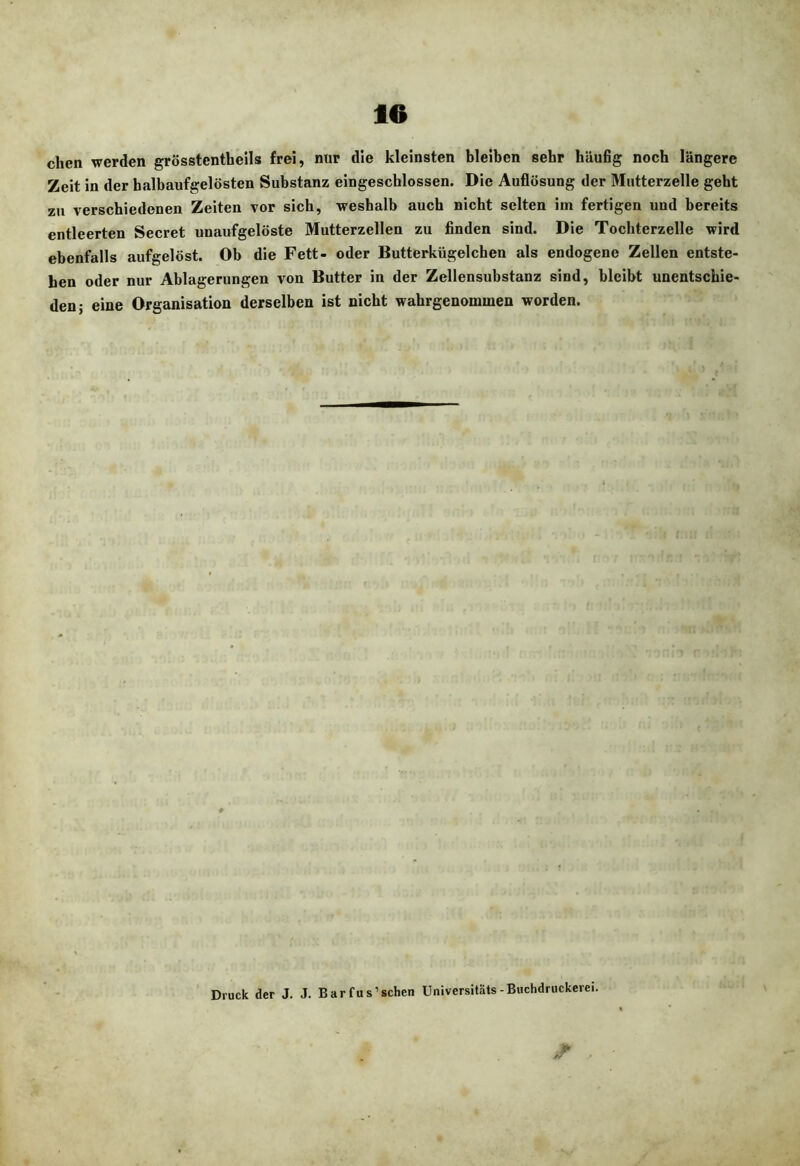 eben werden grösstentbeils frei, nur die kleinsten bleiben sehr häufig noch längere Zeit in der balbaufgelösten Substanz eingescblossen. Die Auflösung der Miitterzelle gebt zu versebiedenen Zeiten vor sieb, weshalb auch nicht selten im fertigen und bereits entleerten Secret unaufgelöste Mutterzellen zu finden sind. Die Tochterzelle wird ebenfalls aufgelöst. Ob die Fett- oder Butterkügelchen als endogene Zellen entste- hen oder nur Ablagerungen von Butter in der Zellensubstanz sind, bleibt unentschie- den; eine Organisation derselben ist nicht wabrgenommen worden. Druck der J. J. Barfus’schcn Universitäts-Buchdruckerei.