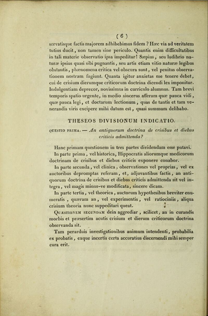 servatlsque factis majorem adhibebimus fidem ? Hsec via ad veritatem tutius ducit, non tamen sine periculo. Quantis enim difficultatibus in tali materie observatio ipsa impeditur! Saepius, seu ludibrio na- turae ipsius quasi sibi pugnantis, seu artis etiam vitio naturae legibus obstantis, phaenomena critica vel obscura sunt, vel penitus observa- tionem nostram fugiunt. Quanta igitur anxietas me tenere debet, cui de Clusium dierumque criticorum doctrina dicendi lex imponitur. Indulgentiam deprecor, novissimus in curriculo alumnus. Tam brevi temporis spatio urgente, in medio sincerus afferam quae pauca vidi, quae pauca legi, et doctarum lectionum , quas de tantis et tam ve- nerandis viris excipere mihi datum est, quasi summam delibabo. THESEOS DIVISIONUM INDICATIO. QUESTIO PRIMA. — An antiquorum doctrina de crisibus et diebus criticis admittenda ? Hanc primam questionem in tres partes dividendam esse putavi. In parte prima, vel historica, Hippocratis aliorumque medicorum doctrinam de crisibus et diebus criticis exponere conabor. In parte secunda, vel clinica, observationes vel proprias, vel ex auctoribus depromptas referam, et, adjuvantibus factis, an anti- quorum doctrina de crisibus et diebus criticis admittenda sit vel in- tegra, vel magis minus-ve modificata, sincere dicam. In parte tertia, vel theorica, auctorum hypothesibus breviter enu- meratis , quaeram an, vel experimentis, vel ratiociniis , aliqua crisium theoria nunc suppeditari queat. i Questionem secundam dein aggrediar , scilicet, an in curandis morbis et praesertim acutis crisium et dierum criticorum doctrina observanda sit. Tam perarduis investigationibus animum intendenti, probabilia ex probatis , exque incertis certa accuratius discernendi mihi semper cura erit.