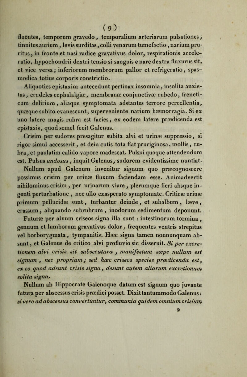 fluentes, tempornm gravedo, temporalium arteriarum pulsationes, tinnitus aurium, levis surditas, colli venarum tumefactio , narium pru- ritus, in fronte et nasi radice gravalivus dolor, respirationis accele- ratio, hypochondrii dextri tensio si sanguis e nare dextra fluxurus sit, et vice versa; inferiorum membrorum pallor et refrigeratio, spas- modica totius corporis constrictio. Aliquoties epistaxim antecedunt pertinax insomnia, insolita anxie- tas, crudeles cephalalgiae, membranae conjunctivae rubedo, freneti- cum delirium, aliaque symptomata adstantes terrore percellentia, quaeque subito evanescunt, superveniente narium haemorragia. Si ex uno latere magis rubra est facies, ex eodem latere praedicenda est epistaxis, quod semel fecit Galenus. Crisim per sudores presagltur subita alvi et urinae suppressio, sl rigor simul accesserit, et dein cutis tota fiat pruriginosa, mollis, ru- bra , et paulatlm calido vapore madescat. Pulsui quoque attendendum est. Pulsus undosus, inquit Galenus, sudorem evidentissime nuntiat. Nullum apud Galenum invenitur signum quo praecognoscere possimus crisim per urinae fluxum faciendam esse. Animadvertit nihilominus crisim , per urinarum viam, plerumque fieri absque in- genti perturbatione , nec ullo exasperato symptomate. Criticae urinae primum pellucidae sunt, turbantur deinde , et subalbum, laeve , crassum, aliquando subrubrum , inodorum sedimentum deponunt. Futurae per alvum criseos signa illa sunt : intestinorum tormina , genuum et lumborum gravativus dolor, frequentes ventris strepitus vel borborygmata , tympanitis. Haec signa tamen nonnunquam ab- sunt , et Galenus de critico alvi profluvio sic disseruit. Si per excre- tionem alvi crisis sit subsecutura , manifestum scepe nullum est signum , nec proprium ^ sed hasc criseos species prcsdicenda est, ex eo quod adsunt crisis signa, desunt autem aliarum excretionum solita signa. Nullum ab Hippocrate Galenoque datum est signum quo juvante futura per abscessus crisis praedici posset. Dixit tantummodo Galenus: sivero ad abscessus convertuntur, communia quidem omnium crisium 2