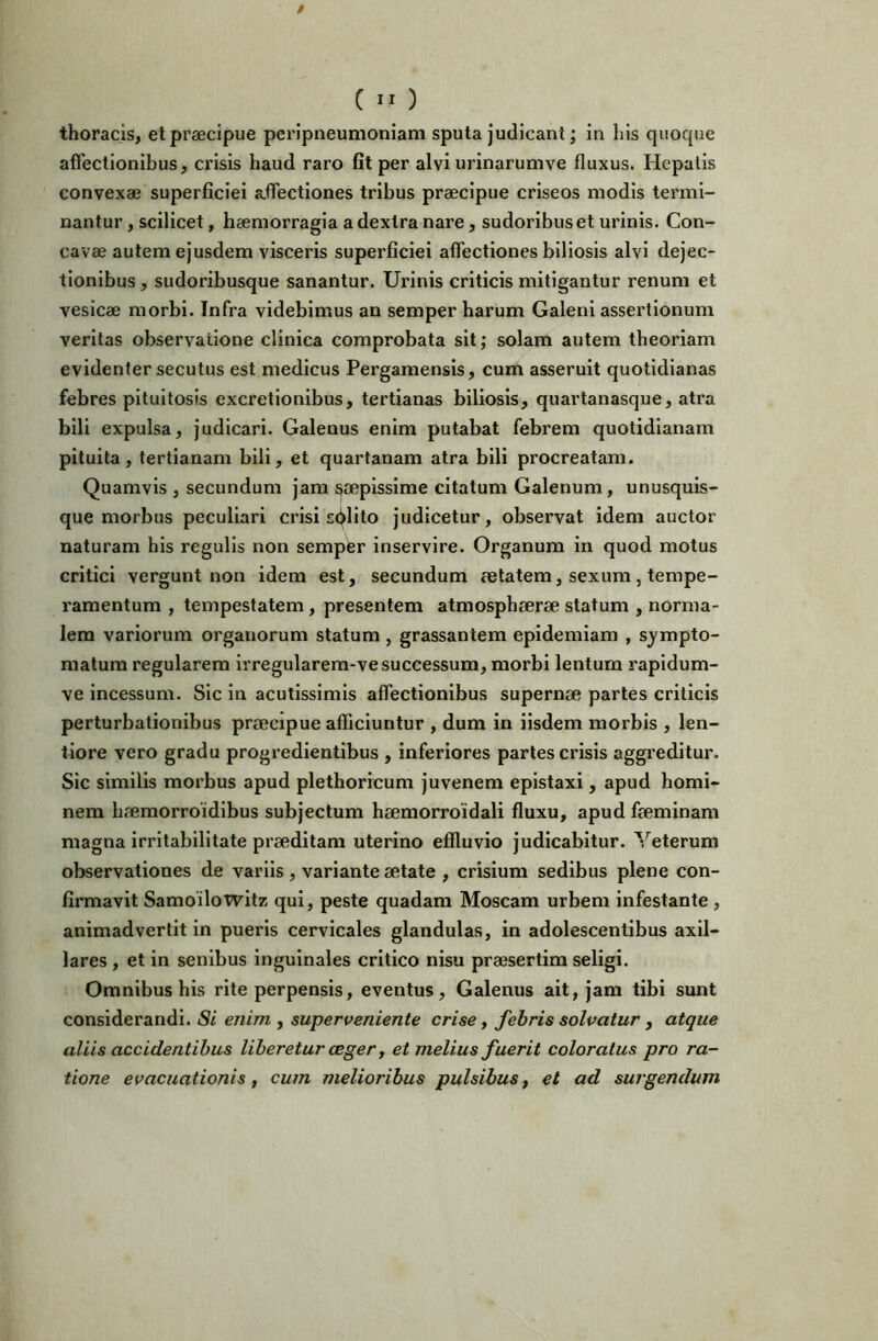 C ” ) thoracis, et praecipue peripneumoniam sputa judicant; in his quoque affectionibus, crisis haud raro fit per alvi urinarumve fluxus. Hepatis convexae superficiei affectiones tribus praecipue criseos modis termi- nantur , scilicet, haemorragia a dextra nare, sudoribus et urinis. Con- cavae autem ejusdem visceris superficiei affectiones biliosis alvi dejec- tionibus , sudoribusque sanantur. Urinis criticis mitigantur renum et vesicae morbi. Infra videbimus an semper harum Galeni assertionum veritas observatione clinica comprobata sit; solam autem theoriam evidenter secutus est medicus Pergamensis, cum asseruit quotidianas febres pituitosis excretionibus, tertianas biliosis, quartanasque, atra bili expulsa, judicari. Galenus enim putabat febrem quotidianam pituita, tertianam bili, et quartanam atra bili procreatam. Quamvis , secundum jam saepissime citatum Galenum, unusquis- que morbus peculiari crisi salito judicetur, observat idem auctor naturam his regulis non semper inservire. Organum in quod motus critici vergunt non idem est, secundum fetatem, sexum, tempe- ramentum , tempestatem , presentem atmosphaerae statum , norma- lem variorum organorum statum , grassantem epidemiam , sympto- matum regularem irregularem-ve successum, morbi lentum rapidum- ve incessum. Sic in acutissimis affectionibus supernae partes criticis perturbationibus praecipue afficiuntur , dum in iisdem morbis , len- tiore vero gradu progredientibus , inferiores partes crisis aggreditur. Sic similis morbus apud plethoricum juvenem epistaxi, apud homi- nem haemorroidibus subjectum haemorroidali fluxu, apud faeminam magna irritabilitate praeditam uterino effluvio judicabitur. Veterum observationes de variis, variante aetate , crisium sedibus plene con- firmavit Samoilowitz qui, peste quadam Moscam urbem infestante , animadvertit in pueris cervicales glandulas, in adolescentibus axil- lares , et in senibus inguinales critico nisu praesertim seligi. Omnibus his rite perpensis, eventus, Galenus ait, jam tibi sunt considerandi. Si enim , superveniente crise, febris solvatur, atque aliis accidentibus liberetur ceger j et melius fuerit coloratus pro ra- tione evacuationis, cum melioribus pulsibus, et ad surgendum