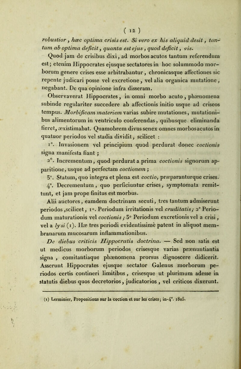 ( ) robustior, hcec optima crisis est. Si vero ex his aliquid desit, tan- tum ab optima deficit, quanta est ejus , quod deficit, vis. Quod jam de crisibus dixi, ad morbos acutos tantum referendum est; etenim Hippocrates ejusque sectatores in hoc solummodo mor- borum genere crises esse arbitrabantur, chronicasque affectiones sic repente judicari posse vel excretione, vel alia organica mutatione, negabant. De qua opinione infra disseram. Observaverat Hippocrates, in omni morbo acuto , phaenomena subinde regulariter succedere ab affectionis initio usque ad criseos tempus. Morbificam materiem subire mutationes, mutationi- bus alimentorum in ventriculo conferendas, quibusque eliminanda fieret, aexistimabat. Quamobrem divus senex omnes morbosacutos in quatuor periodos vel stadia dividit, scilicet : i. Invasionem vel principium quod perdurat donec coctionis signa manifesta fiant ; 2°. Incrementum, quod perdurat a prima coctionis signorum ap- paritione, usque ad perfectam coctionem ; 5°. Statum, quo integra et plena est coctio, praeparanturque crises. 4“. Decrementum, quo perficiuntur crises, symptomata remit- tunt, et jam prope finitus est morbus. Alii auctores, eamdem doctrinam secuti, tres tantum admiserunt periodos ,scilicet, i°. Periodum irritationis vel cruditatis^ 2° Perio- dum maturationis vel coctionis ^ 3° Periodum excretionis vel a crisi, vel a lysi (i). Hae tres periodi evidentissime patent in aliquot mem- branarum mucosarum inflammationibus. De diebus criticis Hippocratis doctrina. — Sed non satis est ut medicus morborum periodos crisesque varias pra3nuntiantia signa , comitantiaque phaenomena prorsus dignoscere didicerit. Asserunt Hippocrates ej usque sectator Galenus morborum pe- riodos certis contineri limitibus , crisesque ut plurimum adesse in statutis diebus quos decretorios, judicatorios , vel criticos dixerunt. (i) Lermiaier, Propositioas sur la coctioQ et sur les crises j in-4°< i8o5.