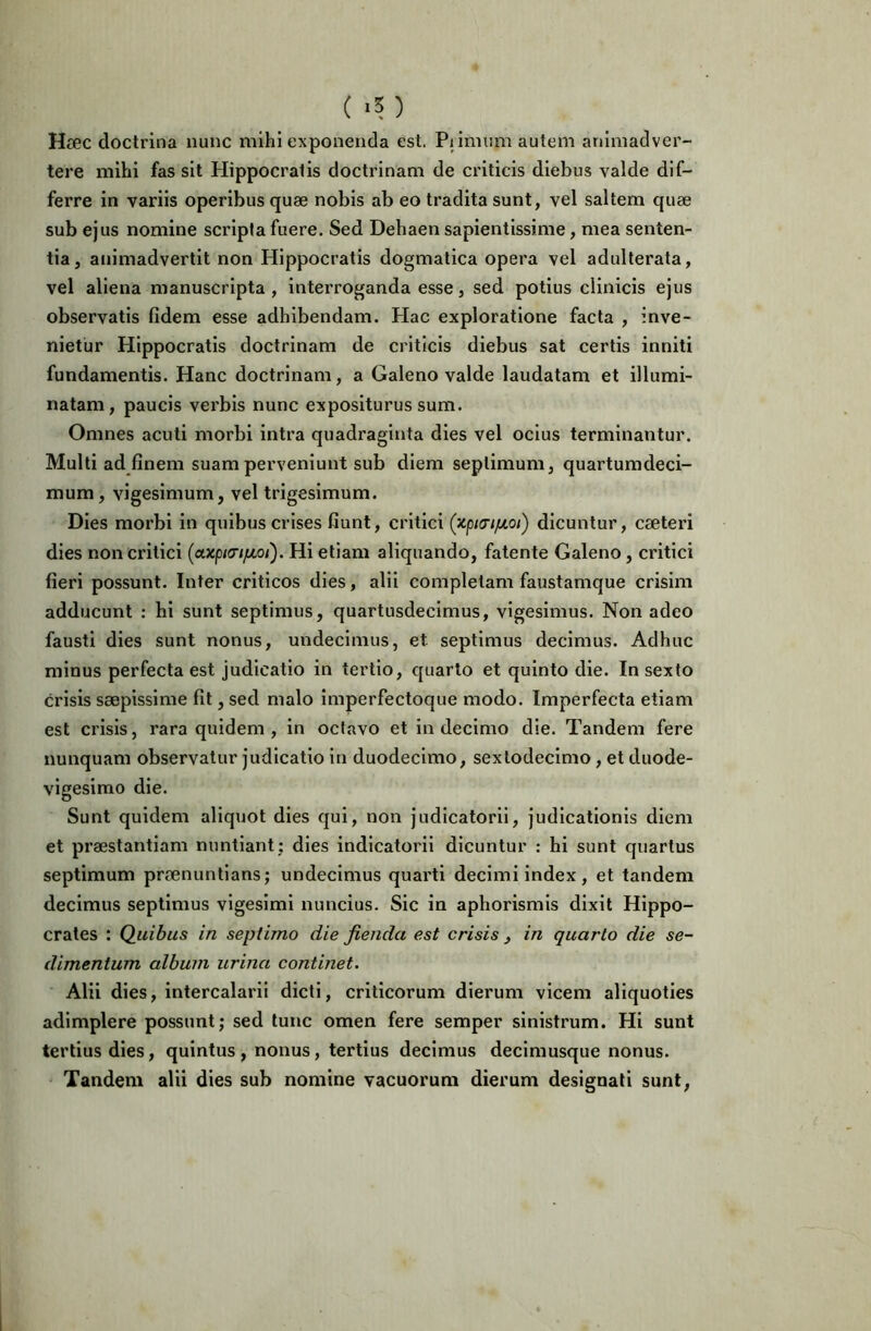 Haec doctrina nunc mihi exponenda est. Pi imum autem animadver- tere mihi fas sit Hippocratis doctrinam de criticis diebus valde dif- ferre in variis operibus quae nobis ab eo tradita sunt, vel saltem quae sub ejus nomine scripta fuere. Sed Dehaen sapientissime, mea senten- tia, animadvertit non Hippocratis dogmatica opera vel adulterata, vel aliena manuscripta , interroganda esse, sed potius clinicis ejus observatis fidem esse adhibendam. Hac exploratione facta , inve- nietur Hippocratis doctrinam de criticis diebus sat certis inniti fundamentis. Hanc doctrinam, a Galeno valde laudatam et illumi- natam, paucis verbis nunc expositurus sum. Omnes acuti morbi intra quadraginta dies vel ocius terminantur. Multi ad finem suam perveniunt sub diem septimum, quartumdeci- mum, vigesimum, vel trigesimum. Dies morbi in quibus crises fiunt, critici dicuntur, cfeteri dies non critici Hi etiam aliquando, fatente Galeno, critici fieri possunt. Inter criticos dies, alii completam faustamque crisim adducunt : hi sunt septimus, quartusdecimus, vigesimus. Non adeo fausti dies sunt nonus, undecimus, et septimus decimus. Adhuc minus perfecta est judicatio in tertio, quarto et quinto die. In sexto crisis saepissime fit, sed malo Imperfectoque modo. Imperfecta etiam est crisis, rara quidem, in octavo et in decimo die. Tandem fere nunquam observatur judicatio in duodecimo, sexlodecimo, et duode- vigesimo die. Sunt quidem aliquot dies qui, non judicatorii, judicationis diem et praestantiam nuntiant; dies indicatorii dicuntur : hi sunt quartus septimum praenuntians; undecimus quarti decimi index, et tandem decimus septimus vigesimi nuncius. Sic in aphorismis dixit Hippo- crates ; Quibus in septimo die fienda est crisis , in quarto die se- dimentum album urina continet. Alii dies, intercalarii dicti, criticorum dierum vicem aliquoties adimplere possunt; sed tunc omen fere semper sinistrum. Hi sunt tertius dies, quintus, nonus, tertius decimus decimusque nonus. Tandem alii dies sub nomine vacuorum dierum designati sunt,