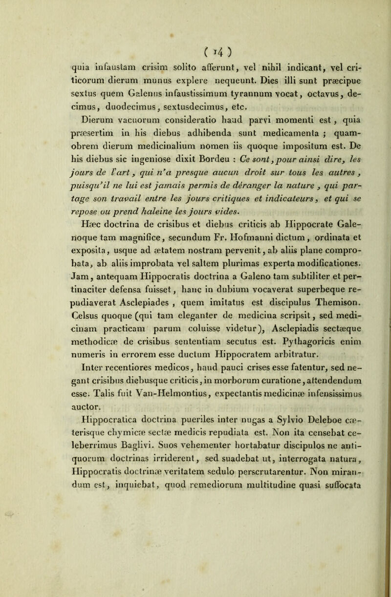 ( >4) quia infaustam crisim solito afferunt, vel nihil indicant, vel cri- ticorum dierum munus explere nequeunt. Dies illi sunt praecipue sextus quem Galenus infaustissimum tyrannum vocat, octavus, de- cimus, duodecimus, sextusdecimus, etc. Dierum vacuorum consideratio haud parvi momenti est, quia prmserlim in his diebus adhibenda sunt medicamenta ; quam- obrem dierum medicinalium nomen iis quoque impositum est. De his diebus sic ingeniose dixit Bordeu : Ce sont, pour ainsi dire, les jours de Vart, qui n’a presque aucun droit sur tous les autres , puisqu^il ne lui est jamais permis de deranger la nature , qui par- tage son travail entre les jours critiques et indicateurs, et qui se repose uu prend haleine les jours vides. Haec doctrina de crisibus et diebus criticis ab Hippocrate Gale- noque tam magniflce, secundum Fr. Hofmanni dictum, ordinata et exposita, usque ad aetatem nostram pervenit, ab aliis plane compro- bata, ab aliis improbata vel saltem plurimas experta modificationes. Jam, antequam Hippocratis doctrina a Galeno tam subtiliter et per- tinaciter defensa fuisset, hanc in dubium vocaverat superbeque re- pudiaverat Asclepiades , quem imitatus est discipulus Themison. Celsus quoque (qui tam eleganter de medicina scripsit, sed medi- cinam practicam parum coluisse videtur), Asclepiadis secteeque methodicae de crisibus sententiam secutus est. Pythagoricis enim numeris in errorem esse ductum Hippocratem arbitratur. Inter recentiores medicos, haud pauci crises esse fatentur, sed ne- gant crisibus diebusque criticis, in morborum curatione, attendendum esse. Talis fuit Van-Helmontius, expectantis medicinae Infensissimus auctor. Hippocratica doctrina pueriles inter nugas a Sjlvio Deleboe cae- terisque chymlcae sectae medicis repudiata est. Non ita censebat ce- leberrimus Baglivi. Suos vehementer hortabatur discipulos ne anti- quorum doctrinas Irriderent, sed suadebat ut, interrogata natura, Hippocratis doctrinae veritatem sedulo perscrutarentur. Non miran- dum est, inquiebat, quod remediorum multitudine quasi suffocata