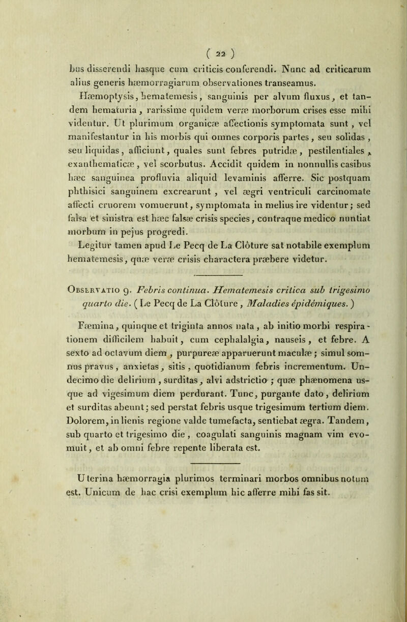 bus disserendi Iiasque cimi criticis conferendi. Nunc ad criticarum alius generis hremorragiarum observationes transeamus. Haemoptysis, heniatemesis, sanguinis per alvum fluxus, et tan- dem hematuria , rarissime quidem verae morborum crises esse mihi videntur. Ut plurimum organicae aflectionis symptomata sunt , vel manifestantur in his morbis qui omnes corporis partes, seu solidas , seu liquidas, afliciunt, quales sunt febres putridae, pestllentlales , exanthematicae , vel scorbutus. Accidit quidem in nonnullis casibus haec sanguinea profluvia aliquid levaminis afferre. Sic postquam phthisici sanguinem excrearunt , vel aegri ventriculi carcinomate atfecti criiorem vomuerunt, symptomata in melius Ire videntur; sed falsa et sinistra est haec falsae crisis species, contraque medico nuntiat morbum in pejus progredi. Legitur tamen apud Le Pecq de La Cloture sat notabile exemplum hematemesis, qiue verae crisis charactera praebere videtur. Observatio 9. Febris continua. Hematemesis critica sub trigesimo quarto die. ( Le Pecq de La Cloture , Maladies ipidemiques. ) Faemina, quinque et triginta annos nata, ab initio morbi respira- tionem difficilem habuit, cum cephalalgia, nauseis, et febre. A sexto ad octavum diem , purpureae apparuerunt maculae ; simul som- nus pravus, anxietas, sitis, quotidianum febris incrementum. Un- decimo die delirium , surditas, alvi adstrictio ; quae phaenomena us- que ad vigesimum diem perdurant. Tunc, purgante dato, delirium et surditas abeunt; sed perstat febris usque trigesimum tertium diem. Dolorem, in lienis regione valde tumefacta, sentiebat aegra. Tandem, sub quarto et trigesimo die , coagulati sanguinis magnam vim evo- muit , et ab omni febre i^epente liberata est. Uterina haemorragia plurimos terminari morbos omnibus notum est. Unicum de hac crisi exemplum hic afferre mihi fas sit.