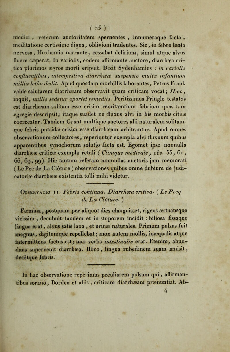 ( ^5 ) medici , veterum auctoritatem spernentes , innumeraque facta , meditatione certissime digna, oblivioni tradentes. Sic, in febre lenta nervosa, Huxliamio narrante, cessabat delirium, simul atque alvus fluere ceeperat. In variolis, eodem aflirmante auctore, diarrhaea cri- tica plurimos a3gros morti eripuit. Dixit Sydenhamius : in variolis ' confluentihas, intempestiva diarrhuice suspensio multa infantium millia letho dedit. Apud quosdam morbillis laborantes, Petrus Frank valde salutarem diarrhaeam observavit quam criticam vocat; Ilcec, inquit, nullis sedetur oportet remediis. Peritissimus Pringle testatus est diarrhaeam solitam esse crisim remittentium febrium quas tam egregie descripsit; itaque suadet ne fluxus alvi in his morbis citius coerceatur. Tandem Grant rnultlque auctores alii naturalem solitam- que febris putridae crisim esse diarrhaeam arbitrantur. Apud omnes observationum collectores, reperluntqr exempla alvi fluxuum quibus apparentibus sjnochorum solutip facta est. Egomet ipse nonnulla diarrheeae criticae exempla retuli ( Clinique mMicale, obs. 55, 6i, 66, 69,99). Hic tantum referam nonnullas auctoris Jam memorati ( Le Pec de La Cloture ) observationes quibus omne dubium de judi- catoriae diarrhaeae exlstentia tolli mihi videtur. Observatio ii. Febris continua. Diarrhoea critica. {LePecq de La Cl6ture. ) Faemina, postquam per aliquot dies elanguisset, rigens aestuansque vlcissim , decubuit tandem et in stuporem incidit : biliosa fissaque lingua erat, alvus satis laxa , et urinae naturales. Primum pulsus fuit magnus, digitumque repellebat; mox autem mollis, inaequalis atque intermittens factus est; uno verbo intestinalis erat. Etenim, abun- dans supervenit diarrhaea. Illico, lingua rubedinem suam amisit, desiilque fejbfis. In hac observatione reperimus peculiarem pulsum qui, affirman- tibus sorano, Bordeu et aliis , criticam diarrhaeam praenuntiat. Ab- 4