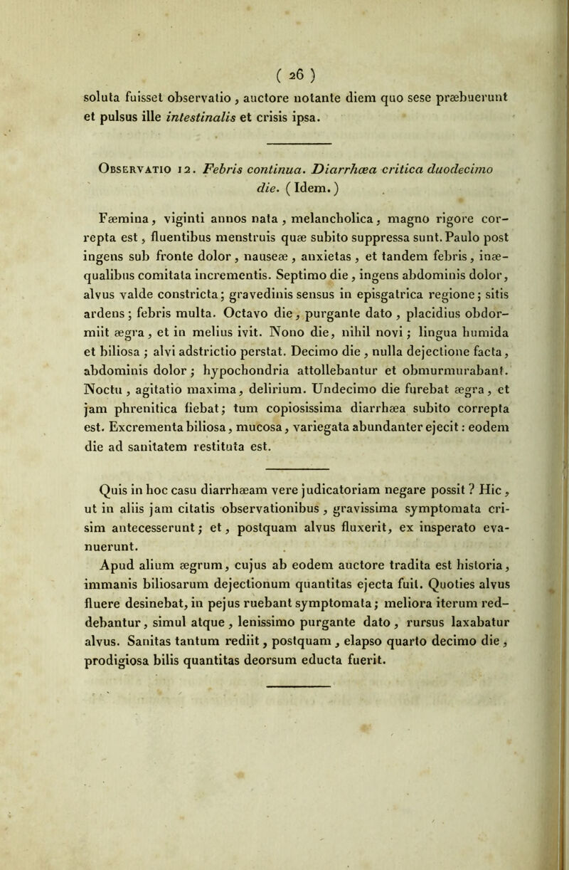 soluta fuisset observatio , auctore notante diem quo sese praebuerunt et pulsus ille intestinalis et crisis ipsa. Observatio 12. Febris continua. Diarrhoea critica duodecimo die. (Idem.) Faemlna, vlglnti annos nata , melancholica . magno rigore cor- repta est, fluentibus menstruis quae subito suppressa sunt. Paulo post ingens sub fronte dolor, nauseae , anxietas , et tandem febris, inae- qualibus comitata incrementis. Septimo die, ingens abdominis dolor, alvus valde constricta; gravedinis sensus in episgatrica regione; sitis ardens; febris multa. Octavo die, purgante dato , placidius obdor- miit aegra, et in melius ivit. Nono die, nihil novi; lingua bumida et biliosa ; alvi adstrictlo perstat. Decimo die , nulla dejectione facta, abdominis dolor; hypochondria attollebantur et obmurmurabant. Noctu , agitatio maxima, delirium. Undecimo die furebat aegra, et jam phrenitica fiebat; tum copiosissima diarrhaea subito correpta est. Excrementa biliosa, mucosa, variegata abundanter ejecit: eodem die ad sanitatem restituta est. Quis in hoc casu diarrhaeam vere judicatoriam negare possit ? Hic, ut in aliis jam citatis observationibus , gravissima symptomata cri- sim antecesserunt; et, postquam alvus fluxerit, ex insperato eva- nuerunt. Apud alium aegrum, cujus ab eodem auctore tradita est historia, immanis biliosarum dejectionum quantitas ejecta fuit. Quoties alvus fluere desinebat, in pejus ruebant symptomata; meliora iterum red- debantur , simul atque , lenissimo purgante dato , rursus laxabatur alvus. Sanitas tantum rediit, postquam , elapso quarto decimo die , prodigiosa bilis quantitas deorsum educta fuerit.