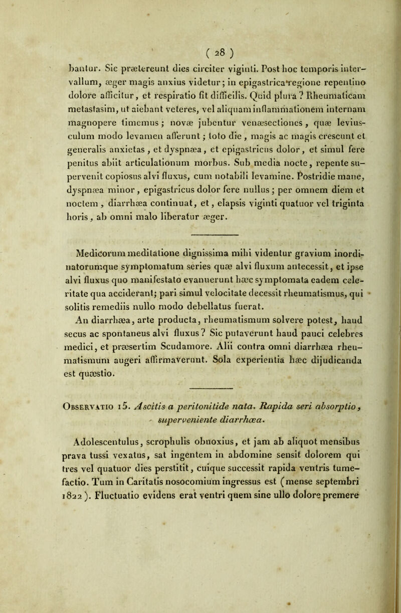 bautui'. Sic proelereunt tlies circiter vigiuli. Post hoc temporis inter- vallum, aeger magis anxius videtur; in epigastrica*regione repentino dolore afficitur, et respiratio fit difficilis. Quid plura? Rheumaticam metastasim, ut alebant veteres, vel aliquam inflamiiiationem Internam magnopere limemus; novae Jubentur venaesectioncs, quae levius- culum modo levamen afierunt; toto die , magis ac magis crescunt et generalis anxietas , et dyspnaea, et epigastricus dolor, et simul fere penitus abiit articulationum morbus. Sub media nocte, repente su- pervenit copiosus alvi fluxus, cum notabili levamine. Postridie mane, dyspnaea minor , epigastricus dolor fere nullus; per omnem diem et noctem , diarrhaea continuat, et, elapsis viginti quatuor vel triginta horis, ab omni malo liberatur aeger. Medicorum meditatione dignissima mihi videntur gravium inordi- natorumque symptomatum series quae alvi fluxum antecessit, et ipse alvi fluxus quo manifestato evanuerunt haec symptomata eadem cele- ritate qua acciderant; pari simul velocitate decessit rheumatismus, qui solitis remediis nullo modo debellatus fuerat. An diarrhaea, arte producta, rheumatismum solvere potest, haud secus ac spontaneus alvi fluxus ? Sic putaverunt haud pauci Celebres medici, et praesertim Scudamore. Alii contra omni diarrhaea rheu- matismum augeri affirmaverunt. Sola experientia haec dijudicanda est quaestio. Observatio i 5. Ascitis a peritonitide nata. Rapida seri absorptio, ' superveniente diarrhaea. Adolescentulus, scrophulis obnoxius, et jam ab aliquot mensibus prava tussi vexatus, sat Ingentem In abdomine sensit dolorem qui tres vel quatuor dies perstitit, cuique successit rapida ventris tume- factlo. Tum in Caritatis nosocomium ingressus est (mense septembri 1822 ). Fluctuatio evidens erat ventri quem sine ullo dolore premere