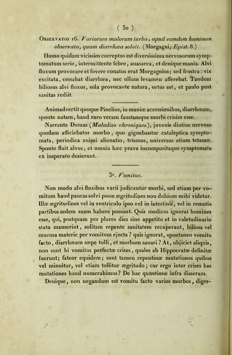 ( ) Observatio i 6. Variorum malorum liu'ba, apud eumdem hominem observata, quam diarrhoea solvit. (Morgagni, Epist. 8.) Homo quidam vicissim correptus est diversissima nervosorum symp- tomatum serie, intermittente febre, anasarca, et denique mania. Alvi fluxum provocare et fovere conatus erat Morgagnius; sed frustra : vix excitata, cessabat diarrhaea, nec ullum levamen afferebat. Tandem biliosus alvi fluxus, sola provocante natura, ortus est, et paulo post sanitas rediit. Animadvertit quoque Pinelius, in manlee accessionibus, diarrhaeam, sponte natam, haud raro veram faustamque morbi crisim esse. Narrante Dumas {^Maladies chroniques')^ juvenis diutius nervoso quodam afficiebatur morbo, quo gignebantur cataleptica sympto- mata, periodica animi alienatio, trismus, universus etiam tetanos. Sponte fluit alvus, et omnia hsec prava incompositaque symptomata ex insperato desierunt. 3°. Vomitus. Non modo alvi fluxibus varii judicantur morbi, sed etiam per vo- mitum haud paucas solvi posse aegritudines non dubium mihi videtur. Illae aegritudines vel in ventriculo ipso vel in intestinis, vel in remotis partibus sedem suam habere possunt. Quis medicus ignorat homines esse, qui, postquam per plures dies sine appetitu et in valetudinario statu manserint, solitam repente sanitatem recuperant, biliosa vel mucosa materie per vomitum ejecta ? quis ignorat, spontaneo vomitu facto, diarrhaeam saepe tolli, et morbum sanari ? At, objiciet aliquis, non sunt hi vomitus perfectae crises, quales ab Hippocratae definitae fuerunt; fateor equidem; sunt tamen repentinae mutationes quibus vel minuitur, vel etiam tollitur aegritudo; cur ergo inter crises has mutationes haud numerabimus? De hac quaestione infra disseram. Denique, non negandum est vomitu facto varios morbos, diges-