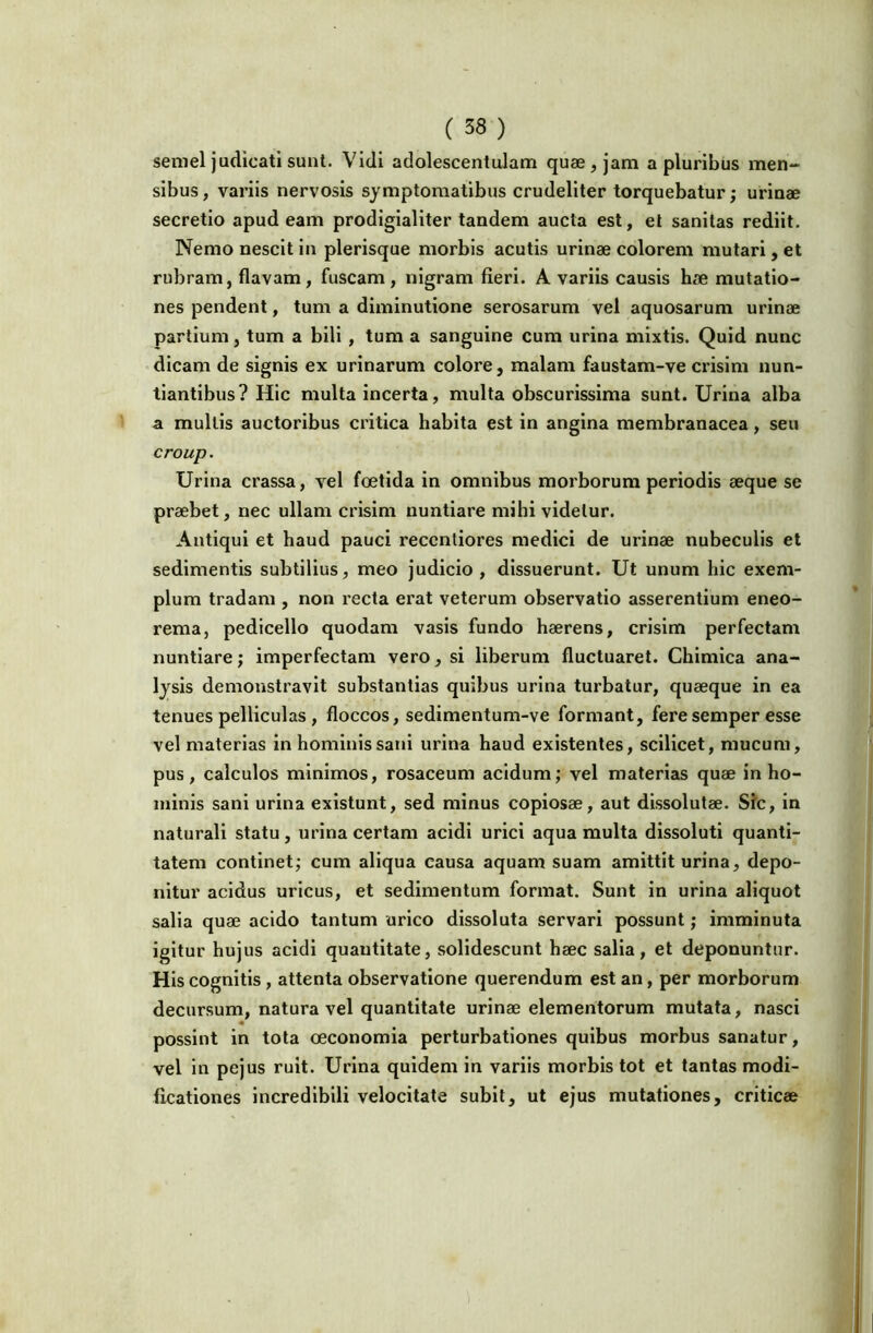 semel judicati sunt. Vidi adolescentulam quae, jam a pluribus men- sibus, variis nervosis symptomatibus crudeliter torquebatur; urinae secretio apud eam prodigialiter tandem aucta est, el sanitas rediit. Nemo nescit in plerisque morbis acutis urinae colorem mutari, et rubram, flavam, fuscam, nigram fieri. A variis causis hae mutatio- nes pendent, tum a diminutione serosarum vel aquosarum urinae partium, tum a bili, tum a sanguine cum urina mixtis. Quid nunc dicam de signis ex urinarum colore, malam faustam-ve crisim nun- tiantibus? Hic multa incerta, multa obscurissima sunt. Urina alba a mullis auctoribus critica habita est in angina membranacea, seu croup. Urina crassa, vel foetida in omnibus morborum periodis aeque se praebet, nec ullam crisim nuntiare mihi videtur. Antiqui et haud pauci reccntiores medici de urinae nubeculis et sedimentis subtilius, meo judicio, dissuerunt. Ut unum hic exem- plum tradam , non recta erat veterum observatio asserentium eneo- rema, pedicello quodam vasis fundo haerens, crisim perfectam nuntiare; imperfectam vero, si liberum fluctuaret. Chlmica ana- lysis demonstravit substantias quibus urina turbatur, quaeque in ea tenues pelliculas , floccos, sedimentum-ve formant, feresemper esse vel materias in hominis sani urina haud existentes, scilicet, mucum, pus, calculos minimos, rosaceum acidum; vel materias quae in ho- minis sani urina exislunt, sed minus copiosae, aut dissolutae. Sfc, in naturali statu, urina certam acidi urici aqua multa dissoluti quanti- tatem continet; cum aliqua causa aquam suam amittit urina, depo- nitur acidus uricus, et sedimentum format. Sunt in urina aliquot salia quae acido tantum urico dissoluta servari possunt; imminuta igitur hujus acidi quantitate, solidescunt haec salia, et deponuntur. His cognitis, attenta observatione querendum est an, per morborum decursum, natura vel quantitate urinae elementorum mutata, nasci possint in tota oeconomia perturbationes quibus morbus sanatur, vel in pejus ruit. Urina quidem in variis morbis tot et tantas modi- ficationes incredibili velocitate subit, ut ejus mutationes, criticae